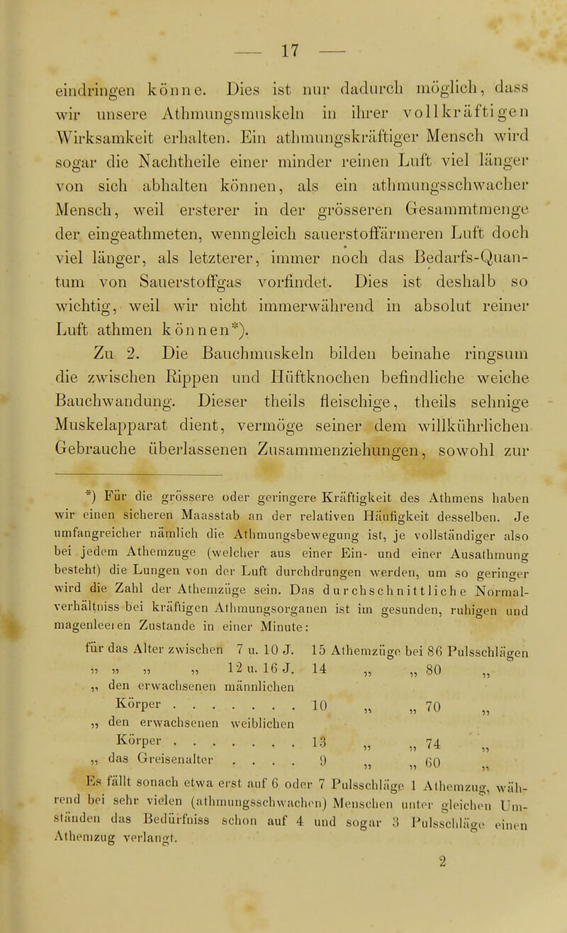 eindringen könne. Dies ist mir dadurch möglich, dass wir unsere Athmungsmuskehi in ihrer voll kräftigen Wirksamkeit erhalten. Ein athmungskräftiger Mensch wird sogar die Nachtheile einer minder reinen Luft viel länger von sich abhalten können, als ein athmungsschwacher Mensch, weil ersterer in der grösseren Gesammtmenge der eingeathmeten, wenngleich sauerstoffärmeren Luft doch viel länger, als letzterer, immer noch das Bedarfs-Quan- tum von Sauerstoffgas vorfindet. Dies ist deshalb so wichtig, weil wir nicht immerwährend in absolut reiner Luft athmen können*). Zu 2. Die Bauchmuskeln bilden beinahe ringsum die zwischen Rippen und Hüftknochen befindliche weiche Bauchwandung. Dieser theils fleischige, theils sehnige Muskelapparat dient, vermöge seiner dem willkührlichen Gebrauche überlassenen Zusammenziehungen, sowohl zur *) Für die grössere oder geringere Kräftigkeit des Athmens haben wir einen sicheren Maasstab an der relativen Häufigkeit desselben. Je umfangreicher nämlich die Athmungsbewegung ist, je vollständiger also bei jedem Athemzuge (welcher aus einer Ein- und einer Ausathmunff besteht) die Lungen von der Luft durchdrungen werden, um so geringer wird die Zahl der Athemzüge sein. Das durchschnittliche Normal- verhältniss bei kräftigen Athmungsorganen ist im gesunden, ruhigen und magenleeien Zustande in einer Minute: für das Alter zwischen 7 u. 10 J. 15 Athemzüge bei 86 Pulsschlägen » » » „ 12 u. 16 J. 14 „ „ 80 „ „ den erwachsenen männlichen I^örper 10 „ „70 „ den erwachsenen weiblichen Körper 13 ^^74 „ das Greisenalter .... 9 „ ßO Es fällt sonach etwa erst auf 6 oder 7 Pulsschlägp 1 Athemzng, wäh- rend bei sehr vielen (athmuiigsschwachen) Menschen unter gleichen Um- ständen das Bedürfniss schon auf 4 und sogar 3 Pulsschläge einen Athemzug verlangt. 2 ^1 11