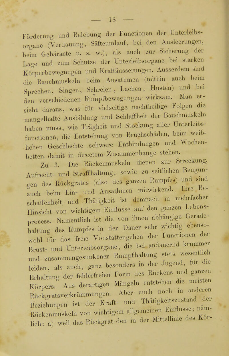 Förderung und Belebung der Functionen der Unterleibs- oro-ane (Verdauung, Säftcumlauf, bei den Ausleerungen, behn Gebäracte u. s. w.), als auch zin- Sicherung der Laoe und zum Schutze der Unterleibsorgane bei starken Körperbewegungen und Kraftäusserungen. Ausserdem sind die Bauchmuskeln beim Ausathmen (mithin auch beim Sprechen, Singen, Schreien, Lachen, Husten) und bei den verschiedenen Rumpfbewegungen wirksam. Man er- sieht daraus, was für vielseitige nachtheihge Folgen die mano-elhafte Ausbildung und Schlaffheit der Bauchmuskeln habe'n muss, wie Trägheit und Stockung aller Unterleibs- functionen, die Entstehung von Bruchschäden, bemi weib- lichen Geschlechte schwere Entbindungen und Wochen- betten damit in directein Zusammenhange stehen. Zu 3. Die Rückenmuskeln dienen zur Streckung, Aufrecht- und Straffhaltung, sowie zu seitlichen Beugun- gen des Rückgrates (also des ganzen Rumpfes) und smd auch beim Ein- und Ausathmen mitwirkend. Ihre Be- schaffenheit und Thätigkeit ist demnach in mehrfacher Hinsicht von wichtigem Einflüsse auf den ganzen Lebens- process. Namentlich ist die von ihnen abhängige Gerade- haltung des Rumpfes m der Dauer sehr wichtig ebenso- wohl für das freie Vonstattengehen der Functionen der Brust- und Unterleibsorgane, die bei andauernd krummei- und zusammengesunkener Rumpfhahung stets wesentlich leiden, als auch, ganz besonders in der Jugend, für die Erhaltung der fehlerfreien Form des Rückens und ganzen Körpers. Aus derartigen Mängeln entstehen die meist Rückgratsverkrümmungen. Aber auch noch m anderu Beziehungen ist der Kraft- und Tluitigkeitszustand Rückenmuskeln von wichtigem allgemeinen Einflüsse, näm- lich: a) weil das Rückgrat den in der Mitteihme des Koi-