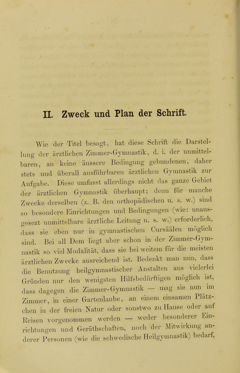 Wie der Titel besagt, hat diese Schrift die Darstel- lung der ärztlichen Zimmer-Gymnastik, d. i. der unmittel- baren, an keine äussere Bedingung gebundenen, daher stets und überall ausführbaren ärztlichen Gymnastik zur Aufgabe. Diese umfasst allerdings nicht das ganze Gebiet der ärztlichen Gymnastik überhaupt; denn für manche Zwecke derselben (z. B. den orthopädischen u. s. w.) sind so besondere Einrichtungen und Bedingungen (wie: unaus- gesezt unmittelbare ärztliche Leitung u. s. w.) erforderlich, dass sie eben nur in gymnastischen Cursäälen möglich sind. Bei all Dem liegt aber schon in der Zimmer-Gym- nastik so viel Modalität, dass sie bei weitem für die meisten ärztlichen Zwecke ausreichend ist. Bedenkt man-nun, dass die Benutzung heilgymnastischer Anstalten aus vielerlei Gründen nur den wenigsten Hilfsbedürftigen möglich ist, dass dagegen die Zimmer-Gymnastik - mag sie nun im Zimmer, in einer Gartenlaube, an einem einsamen Platz- chen in der freien Natur oder sonstwo zu Hause oder auf Reisen vorgenommen werden - weder besonderer Ein- richtungen und Geräthschaften, noch der iMitwirkung an- derer Personen (wie die schwedische Heilgymnastik) bedarf,