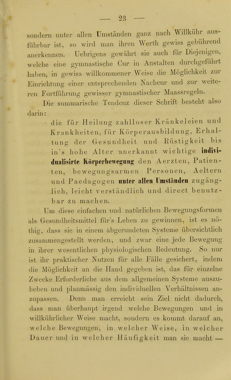 sondern unter allen Umständen ganz nach Willkülu- aus- führbar ist, so wird man ihren Werth gewiss gebührend anerkennen. Uebrigens gewährt sie auch für Diejenigen, welche eine gymnastische Cur in Anstalten durchgeführt haben, in gewiss willkommener Weise die Möglichkeit zur Einrichtung einer entsi3rechenden Nachcur und zur weite- ren Fortführung gewisser gymnastischer Maassregeln. Die summarische Tendenz dieser Schrift besteht also darin: - die für Heilung zahlloser Kränkeleien und Krankheiten, für Körperausbildung, Erhal- tung der Gesundheit und Rüstigkeit bis in's hohe Alter anerkannt wichtige iiulivi- (lualisirtc Körperbewegung den Aerzten, Patien- ten, bewegungsarmen Personen, Aeltern und Paedagogen unter allen Umständen zugäng- lich, leicht verständlich und direct benutz- bar zu machen. Um diese einfachen und natürlichen Bewegungsformen als Gesundheitsmittel fürs Leben zu gewinnen, ist es nö- thig, dass sie in einem abgerundeten Systeme übersichtlich zusannnengestellt werden, und zwar eine jede Bewegung in ihrer wesentlichen physiologischen Bedeutung. So nur ist ihr praktischer Nutzen für alle Fälle gesichert, indem die Möglichkeit an die Hand gegeben ist, das für einzelne Zwecke Erforderliche aus dem allgemeinen Systeme auszu- heben und planmässig den individuellen Verhältnissen an- zupassen. Denn man erreicht sein Ziel nicht dadurch, dass man überhaupt irgend welche Bewegungen und in willkührlicher Weise macht, sondern es kommt darauf an, welche Bewegungen, in welcher Weise, in welcher Dauer und in welcher Häufigkeit man sie macht —