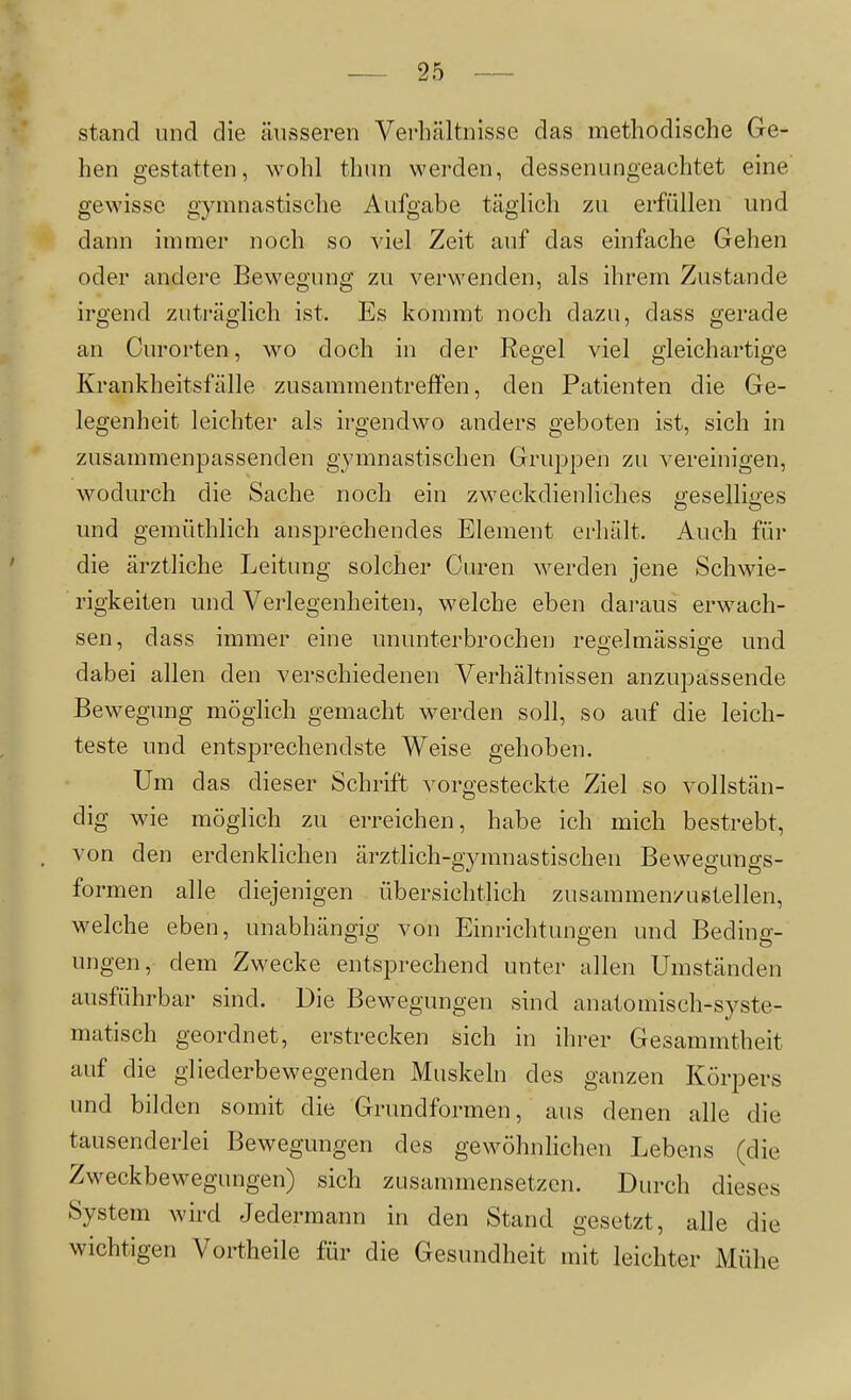 stand und die äusseren Verhältnisse das methodische Ge- hen gestatten, wohl thun werden, dessenungeachtet eine gewisse gymnastische Aufgabe täglich zu erfüllen und dann immer noch so viel Zeit auf das einfache Gehen oder andere Bewegung zu verwenden, als ihrem Zustande irgend zuträglich ist. Es kommt noch dazu, dass gerade an Curorten, wo doch in der Regel viel gleichartige Krankheitsfälle zusammentreffen, den Patienten die Ge- legenheit leichter als irgendwo anders geboten ist, sich in zusammenpassenden gymnastischen Gruppen zu vereinigen, wodurch die Sache noch ein zweckdienliches geselliges und gemüthlich ansprechendes Element erhält. Auch für die ärztliche Leitung solcher Curen werden jene Schwie- rigkeiten und Verlegenheiten, welche eben daraus erwach- sen, dass immer eine ununterbrochen regelmässige und dabei allen den verschiedenen Verhältnissen anzupassende Bewegung möglich gemacht werden soll, so auf die leich- teste und entsprechendste Weise gehoben. Um das dieser Schrift vorgesteckte Ziel so vollstän- dig wie möglich zu erreichen, habe ich mich bestrebt, von den erdenklichen ärztlich-gymnastischen Bewegungs- formen alle diejenigen übersichtlich zusammen/ugtellen, welche eben, unabhängig von Einrichtungen und Beding- ungen, dem Zwecke entsprechend unter allen Umständen ausführbar sind. Die Bewegungen sind anatomisch-syste- matisch geordnet, erstrecken sich in ihrer Gesammtheit auf die gliederbewegenden Muskeln des ganzen Körpers und bilden somit die Grundformen, aus denen alle die tausenderlei Bewegungen des gewöhnhchen Lebens (die Zweckbewegungen) sich zusammensetzen. Durch dieses System wird Jedermann in den Stand gesetzt, alle die wichtigen Vortheile für die Gesundheit mit leichter Mühe