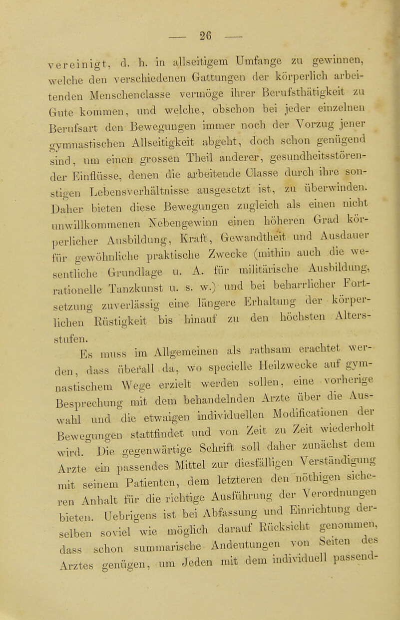 vereinigt, cl. h. in tillseitigem Umfange zu gewinnen, welche den verschiedenen Gattungen der körperhch arbei- tenden Menschenclasse vermöge ihrer Berufsthätigkeit zu Gute kommen, und welche, obschon bei jeder einzelnen Berufsart den Bewegungen immer noch der Vorzug jener gymnastischen Allseitigkeit abgeht, doch schon genügend sind, um einen grossen Theil anderer, gesundheitsstören- der Einflüsse, denen die arbeitende Classe durch ihre son- stigen Lebensverhältnisse ausgesetzt ist, zu überwinden. D^her bieten diese Bewegungen zugleich als einen nicht unwillkommenen Nebengewinn einen höheren Grad kör- perlicher Ausbildung, Kraft, Gewandtheit und Ausdauer für gewöhnliche praktische Zwecke (mithin auch die we- sentliche Grundlage u. A. für militärische Ausbildung, rationelle Tanzkunst u. s. w.) imd bei behai-rlicher Fort- setzung zuverlässig eine längere Erhaltung der körper- lichen Rüstigkeit bis hinauf zu den höchsten Alters- stufen. Es muss im Allgemeinen als rathsam erachtet wer- den, dass überall da, wo specielle Heilzwecke auf gym- nastischem Wege erzielt werden sollen, eine vorherige Besprechung mit dem behandelnden Arzte über die Aus- wahl und die etwaigen individuellen Modificationen der Bewegungen stattfindet und von Zeit zu Zeit wiederholt wird. Die gegenwärtige Schrift soll daher zunächst dem Arzte ein passendes Mittel zur diesfälligen Verständigung mit seinem Patienten, dem letzteren den nöthigen siche- ren Anhalt für die richtige Ausführung der Verordnungen bieten. Uebrigens ist bei Abfassung und Einrichtung der- selben soviel wie möglich darauf Rücksicht genommen, dass schon summarische Andeutungen von leiten des Arztes genügen, um Jeden mit dem individuell passend-