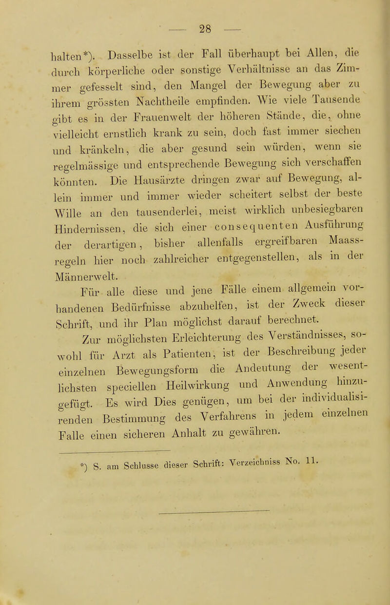 28 halten*). Dasselbe ist der Fall überhaupt bei Allen, die durch körperliche oder sonstige Verhältnisse an das Zim- mer gefesselt sind, den Mangel der Bewegung aber zu ihrem grössten Nachtheile empfinden. Wie viele Tausende gibt es in der Frauenwelt der höheren Stände, die, ohne vielleicht ernstlich krank zu sein, doch fast immer siechen und kränkeln, die aber gesund sein würden, w^enn sie regelmässige und entsprechende Bewegung sich verschaffen könnten. Die Hausärzte dringen zwar auf Bewegung, al- lein immer und immer wdeder scheitert selbst der beste Wille an den tausenderlei, meist wirklich unbesiegbaren Hindernissen, die sich einer consequenten Ausführung der derartigen, bisher allenfalls ergreifbaren Maass- regeln hier noch zahlreicher entgegenstellen, als in der Männerwelt. Für alle diese und jene Fälle einem allgemein vor- handenen Bedürfnisse abzuhelfen, ist der Zweck dieser Schrift, und ihr Plan möglichst darauf berechnet. Zur möglichsten Erleichterung des Verständnisses, so- wohl für Arzt als Patienten, ist der Beschreibung jeder einzelnen Bewegungsform die Andeutung der wesent- lichsten speciellen Heilwirkung und Anwendung hinzu- gefügt. Es wird Dies genügen, um bei der individuahsi- renden Bestimmung des Verfahrens in jedem einzelnen Falle einen sicheren Anhalt zu gewähren.