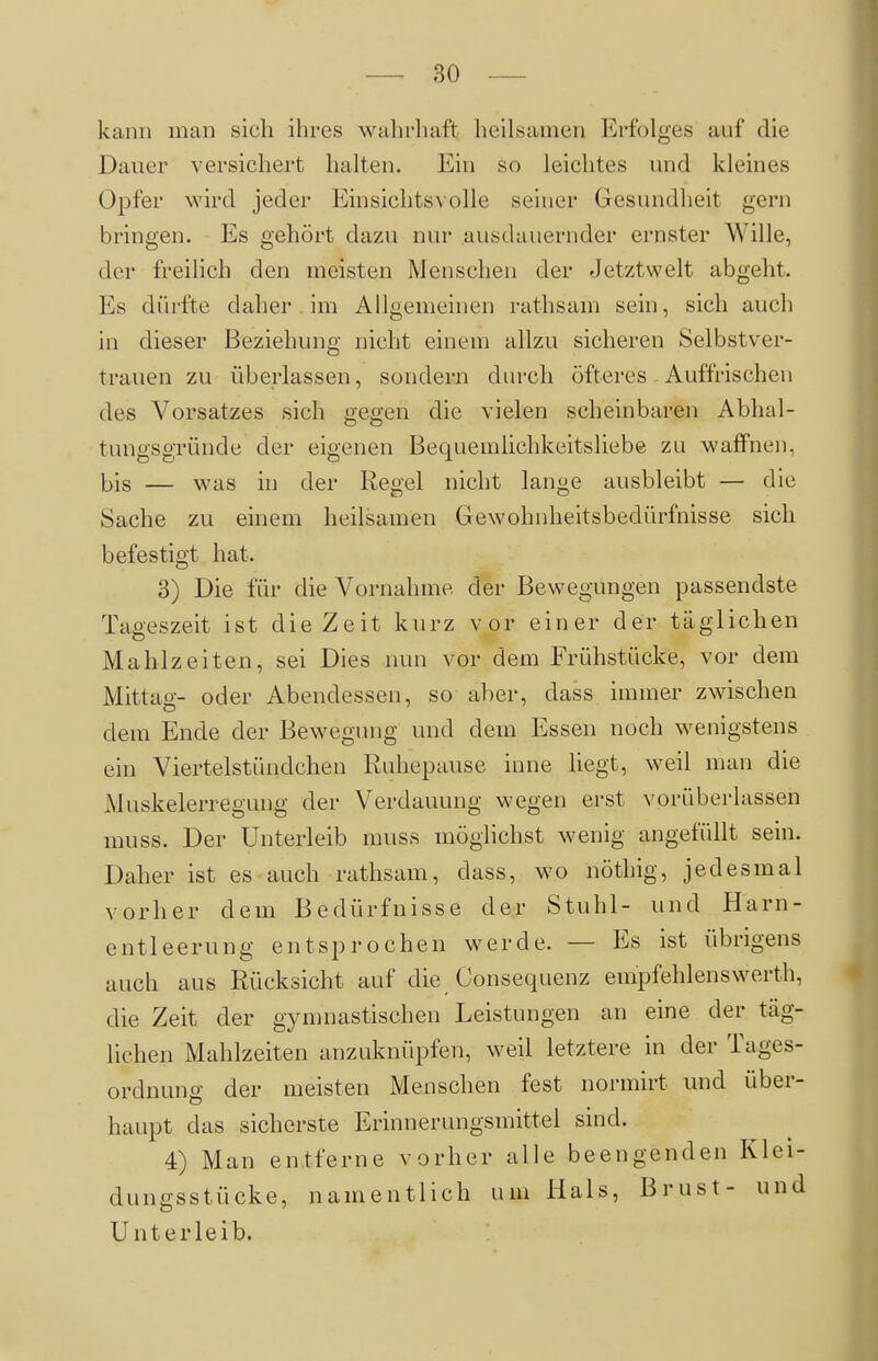 kann man sich ihres wahrhaft heilsamen Erfolges auf die Dauer versichert halten. Ein so leichtes und kleines Opfer wird jeder Einsichtsvolle seiner Gesundheit gern bringen. Es gehört dazu nur ausdauernder ernster Wille, der freilich den meisten Menschen der Jetztwelt abgeht. Es dürfte daher im Allgemeinen rathsam sein, sich auch in dieser Beziehung nicht einem allzu sicheren Selbstver- trauen zu überlassen, sondern durch öfteres Auffrischen des Vorsatzes sich gegen die vielen scheinbaren Abhal- tungsgründe der eigenen Bequemlichkeitsliebe zu waflfnen, bis — was in der Regel nicht lange ausbleibt — die Sache zu einem heilsamen Gewohnheitsbedürfnisse sich befestigt hat. 3) Die für die Vornahme, der Bewegungen passendste Tageszeit ist die Zeit kurz vor einer der täglichen Mahlzeiten, sei Dies nun vor dem Frühstücke, vor dem Mittag- oder Abendessen, so aber, dass immer zwischen dem Ende der Bewegung und dem Essen noch wenigstens ein Viertelstihidchen Ruhepause inne Hegt, weil man die Muskelerregung der Verdauung wegen erst vorüberlassen muss. Der Unterleib muss möglichst wenig angefüllt sein. Daher ist es auch rathsam, dass, wo nöthig, jedesmal vorher dem Bedürfnisse der Stuhl- und Harn- entleerung entsprochen werde. — Es ist übrigens auch aus Rücksicht auf die Consequenz empfehlenswerth, die Zeit der gymnastischen Leistungen an eine der täg- lichen Mahlzeiten anzuknüpfen, weil letztere in der Tages- ordnung der meisten Menschen fest normirt und über- haupt das sicherste Erinnerungsmittel sind. 4) Man entferne vorher alle beengenden Klei- dungsstücke, namentlich um Hals, Brust- und Unterleib.