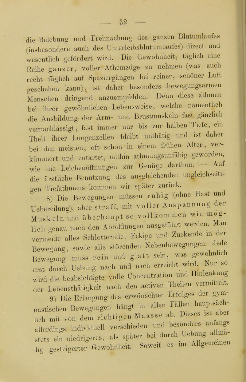 die Belebung und Freimachung des ganzen Blutumlaufes (insbesonder^'e auch des Unterleibsblutumlaufes) dii-ect und wesentlich gefördert wird. Die Gewohnheit, täglich eine Reihe ganzer, voller Athemzüge zu nehmen (was auch recht füglich auf Spaziergängen bei reiner, schöner Luft geschehen kann), ist daher besonders bewegungsarmei. Menschen dringend anzuempfehlen. Denn diese athmen bei ihrer gewöhnlichen Lebensweise, welche namentlich die Ausbildung der Arm- und Brustmuskeln fast gänzlich vernachlässigt, fast immer nur bis zur halben Tiefe, ein Theil ihrer Lungenzellen bleibt unthätig und ist daher bei den meisten, oft schon in einem frühen Alter, ver- kümmert und entartet, mithin athmungsunfähig geworden wie die Leichenöffnungen zur Genüge darthun. — Auf die ärztliche Benutzung des ausgleichenden ungleichseiti- oen Tiefathmens kommen wir später zurück.  8) Die Bewegungen müssen ruhig (ohne Hast und Uebereilung), aber straff, mit voller Anspannung der Muskeln und überhaupt so vollkommen wie mög- lich genau nach den Abbildungen ausgeführt werden. Man vermeide alles Schlotternde, Eckige und Zuckende m der Bewegung, sowie alle störenden Nebenbewegungen Jede Bewegung muss rein und glatt sein, was gewöhnlich erst durch Uebung nach und nach erreicht wn-d. Mn' so wird die beabsichtigte volle Concentration und Hinlenkung der Lebensthätigkeit nach den activen Thei en vermittelt. 9) Die Erlangung des erwünschten Erfolges der gym- nastischen Bewegungen hängt m allen Fällen hauptsäch- lich mit von dem richtigen Maasse ab. Dieses ist abe allerdings individuell verschieden und besonders an^^ stets ein niedrigeres, als später bei durch Uebung Ih^a- lio- gesteigerter Gewohnheit. Soweit es im Allgememcn