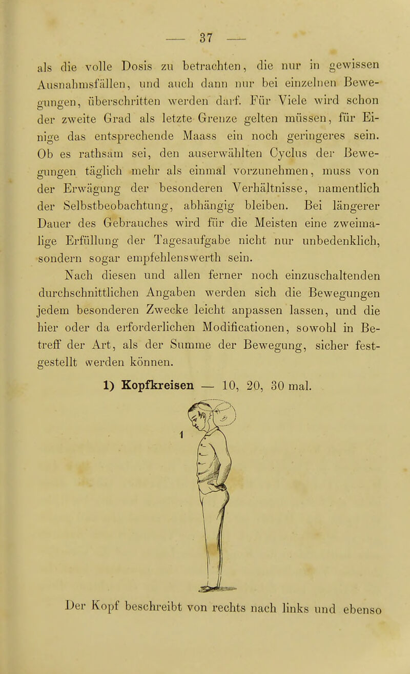 als die volle Dosis zu betrachten, die nur in gewissen Ausnalimsfällen, und aiicli dann nur bei einzelnen Bewe- onnaen, überschritten werden darf. Für Viele wird schon der zweite Grad als letzte Grenze gelten müssen, für Ei- nige das entsprechende Maass ein noch geringeres sein. Ob es rathsain sei, den auserwählten Cyclus der Bewe- gungen täglich mehr als einmal vorzunehmen, muss von der Erwägung der besonderen Verhältnisse, namentlich der Selbstbeobachtung, abhängig bleiben. Bei längerer Dauer des Gebrauches wird für die Meisten eine zweima- lige Erfüllung der Tagesaufgabe nicht nur unbedenklich, sondern sogar empfehlenswerth sein. Nach diesen und allen ferner noch einzuschaltenden durchschnittlichen Angaben werden sich die Bewegungen jedem besonderen Zwecke leicht anpassen lassen, und die hier oder da erforderlichen Modificationen, sowohl in Be- treff der Art, als der Summe der Bewegung, sicher fest- gestellt werden können. 1) Kopfkreisen — 10, 20, 30 mal. Der Kopf beschreibt von rechts nach links und ebenso