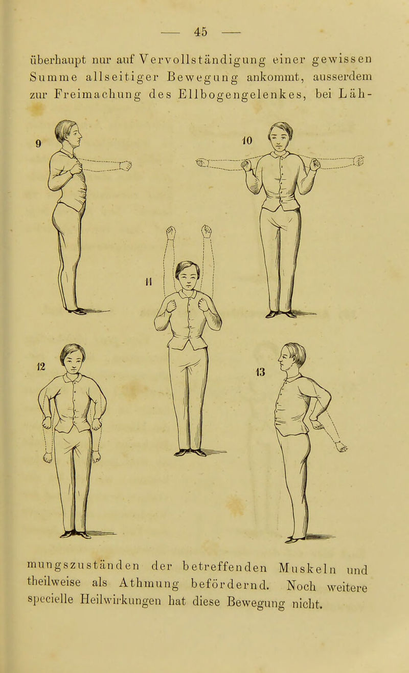 überhaupt nur auf Vervollständigung einer gewissen Summe allseitiger Bewegung ankommt, ausserdem zur Freimachung des Ellbogengelenkes, bei Läh- mungszuständen der betreffenden Muskeln und theilweise als Athmung befördernd. Noch weitere specielle Heilwirkungen hat diese Bewegung nicht.