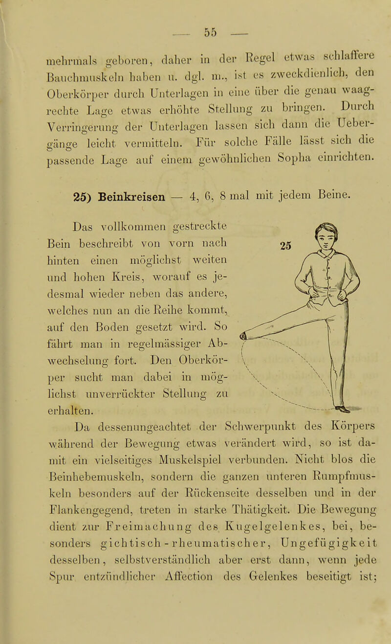 mehi-mals geboren, daher in der Regel etwas schlaffere Bauchmuskeln haben n. dgl. ni., ist es zweckdienlich, den Oberkörper durch Unterlagen in eine über die genau waag- rechte Lage etwas erhöhte Stellung zu bringen. Durch Verringerung der Unterlagen lassen sich dann die Ueber- gänge leicht vermitteln. Für solche Fälle lässt sich die passende Lage auf einem gewöhnlichen Sopha einrichten. 25) Beinkreisen — 4, 6, 8 mal mit jedem Beine. Das vollkommen gestreckte Bein beschreibt von vorn nach hinten einen möglichst weiten und hohen Kreis, worauf es je- desmal wieder neben das andere, welches nun an die Reihe kommt, auf den Boden gesetzt wird. So fährt man in regelmässiger Ab- wechselung fort. Den Oberkör- per sucht man dabei in mög- lichst unverrückter Stellung zu erhalten. Da dessenungeachtet der Schwerpunkt des Körpers während der Bewegung etwas verändert wird, so ist da- mit ein vielseitiges Muskelspiel verbvmden. Nicht blos die Beinhebemuskeln, sondern die ganzen unteren Rumpfmns- keln besonders auf der Rückenseite desselben und in der Flankengegend, treten in starke Thätigkeit. Die Bewegung dient zur Freimachung des Kugelgelenkes, bei, be- sonders gichtisch - rheumatischer, Ungefügigkeit desselben, selbstverständlich aber erst dann, wenn jede Spur entzündlicher AfJection des Gelenkes beseitigt ist;