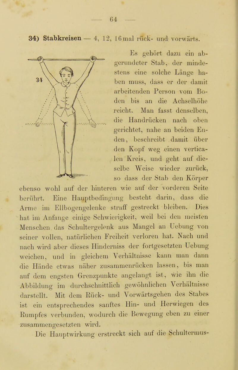 34) Stabkreisen— 4, 12, 16 mal rück- und vorwärts. Es gehört dazu ein ab- gerundeter Stab, der minde- stens eine solche Länge ha- ben muss, dass er der damit arbeitenden Person vom Bo- den bis an die Achselhöhe reicht. Man fasst denselben, die Handrücken nach oben gerichtet, nahe an beiden En- den , beschreibt damit über den Kopf weg einen vertica- Icn Kreis, und geht auf die- selbe Weise wieder zurück, so dass der Stab den Körper ebenso wohl auf der hinteren wie auf der vorderen Seite berührt. Eine Hauptbedingnng besteht darin, dass die Arme im Ellbogengelenke straff gestreckt bleiben. Dies hat im Anfange einige Schwierigkeit, weil bei den meisten Menschen das Schultergelenk aus Mangel an Uebung von seiner vollen, natürlichen Freiheit verloren hat. Nach und nach wird aber dieses Hinderniss der fortgesetzten Uebung \veichen, und in gleichem Verhältnisse kann man dann die Hände etwas näher zusammenrücken lassen, bis man auf dem engsten Grenzpunkte angelangt ist, wie ihn die Abbildung im dui'chschnittlich gewöhnlichen Verhältnisse darstellt. Mit dem Rück- und Vorwärtsgehen des Stabes ist ein entsprechendes sanftes Hin- und Herwnegen des Rumpfes verbunden, wodurch die Bewegung eben zu einer zusammengesetzten wird. Die Hauptwirkung erstreckt sich auf die Schultermus-