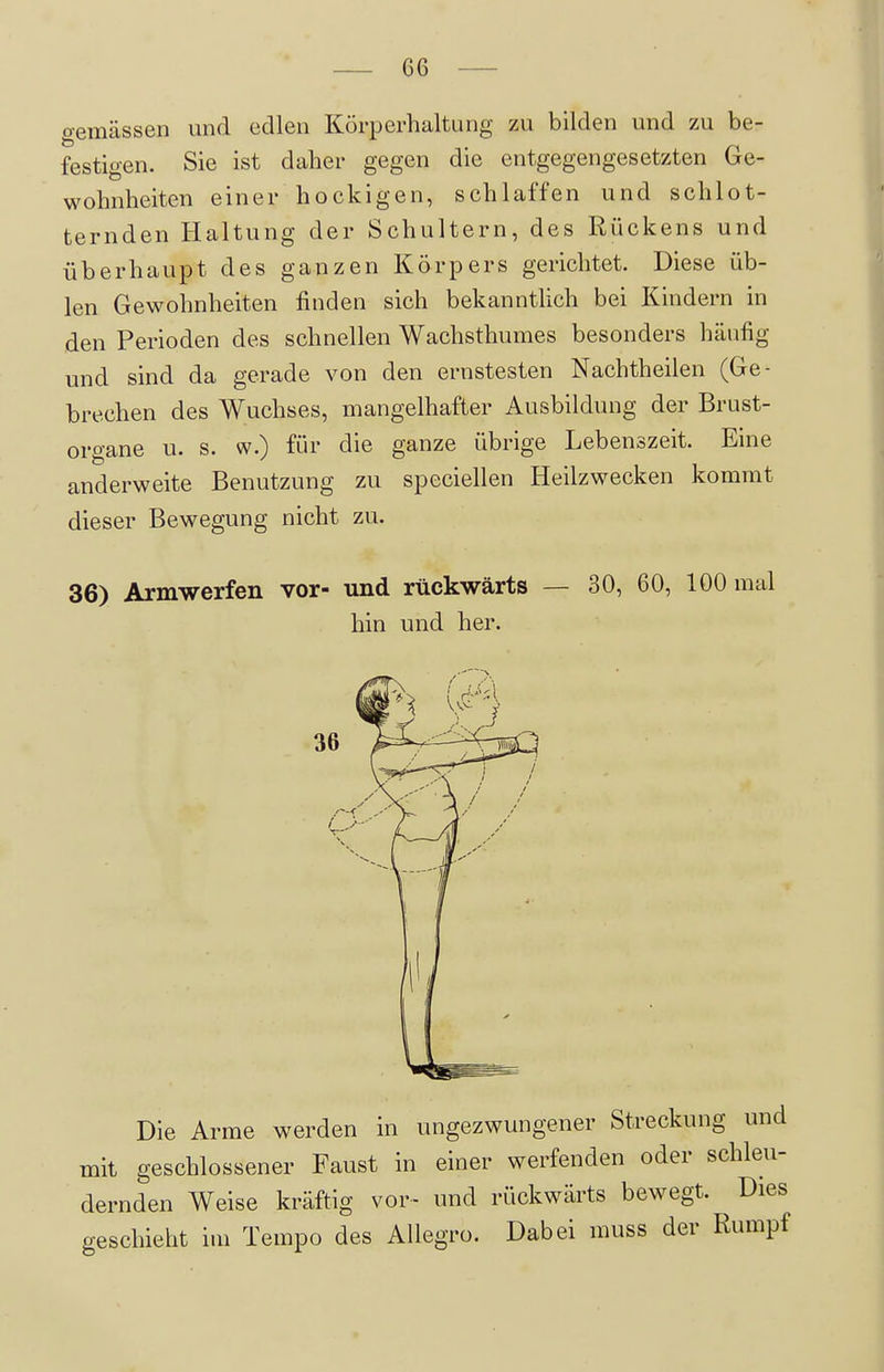 gemässen und edlen Körperhaltung zu bilden und zu be- festigen. Sie ist daher gegen die entgegengesetzten Ge- wohnheiten einer hockigen, schlaffen und schlot- ternden Haltung der Schultern, des Rückens und überhaupt des ganzen Körpers gerichtet. Diese üb- len Gewohnheiten finden sich bekanntlich bei Kindern in den Perioden des schnellen Wachsthumes besonders häufig und sind da gerade von den ernstesten Nachtheilen (Ge- brechen des Wuchses, mangelhafter Ausbildung der Brust- organe u. s. w.) für die ganze übrige Lebenszeit. Eine anderweite Benutzung zu speciellen Heilzwecken kommt dieser Bewegung nicht zu. 36) Armwerfen vor- und rückwärts — 30, 60, 100 mal hin und her. Die Arme werden in ungezwungener Streckung und mit geschlossener Faust in einer werfenden oder schleu- dernden Weise kräftig vor- und rückwärts bewegt. Dies geschieht im Tempo des AUegro. Dabei muss der Rumpf