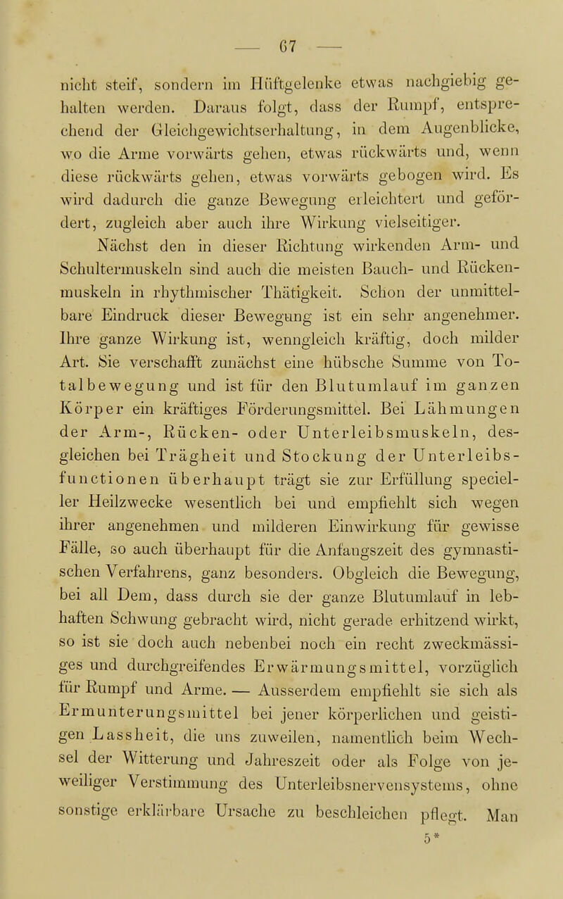G7 nicht steif, sondern im Hüftgelenke etwas nachgiebig ge- halten werden. Daraus folgt, dass der Rumpf, entspre- chend der Gleichgewichtserhaltung, in dem Augenblicke, wo die Arme vorwärts gehen, etwas rückwärts und, wenn diese rückwärts gehen, etwas vorwärts gebogen wird. Es wird dadurch die ganze Bewegung erleichtert und geför- dert, zugleich aber auch ihre Wirkung vielseitiger. Nächst den in dieser Richtung wirkenden Arm- und Schultermuskeln sind auch die meisten Bauch- und Rücken- muskeln in rhythmischer Thätigkeit. Schon der unmittel- bare Eindruck dieser Bewegung ist ein sehr angenehmer. Ihre ganze Wirkung ist, wenngleich kräftig, doch milder Art. Sie verschafft zunächst eine hübsche Summe von To- talbewegung und ist für den Blutumlauf im ganzen Körper ein kräftiges Förderungsmittel. Bei Lähmungen der Arm-, Rücken- oder Unterleibsmuskeln, des- gleichen bei Trägheit und Stockung der Unterleibs- fun ctionen überhaupt trägt sie zur Erfüllung speciel- 1er Heilzwecke wesentlich bei und empfiehlt sich wegen ihrer angenehmen und milderen Einwirkung für gewisse Fälle, so auch überhaupt für die Anfangszeit des gymnasti- schen Verfahrens, ganz besonders. Obgleich die Bewegung, bei all Dem, dass durch sie der ganze Blutumlauf in leb- haften Schwung gebracht wird, nicht gerade erhitzend wirkt, so ist sie doch auch nebenbei noch ein recht zweckmässi- ges und durchgreifendes Erwärmungsmittel, vorzüglich für Rumpf und Arme. — Ausserdem empfiehlt sie sich als Ermunterungsmittel bei jener körperlichen und geisti- gen Lassheit, die uns zuweilen, namentlich beim Wech- sel der Witterung und Jahreszeit oder als Folge von je- weiliger Verstimmung des Unterleibsnervensystems, ohne sonstige erklärbare Ursache zu beschleichen pfleo-t. Man 5*