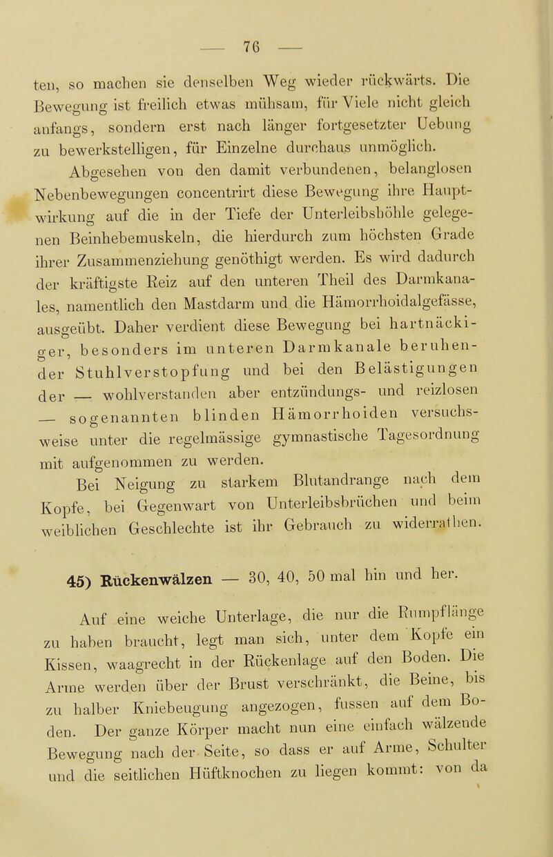 teil, so machen sie denselben Weg wieder rückwärts. Die Bewegung ist freilich etwas mühsam, iWv Viele nicht gleich anfangs, sondern erst nach länger fortgesetzter üebung zu bewerkstelligen, für Einzelne durchaus unmöglich. Abgesehen von den damit verbundenen, belanglosen Nebenbewegungen concentrirt diese Bewegung ihre Haupt- wirkung auf die in der Tiefe der Unterleibshöhle gelege- nen Beinhebemuskeln, die hierdurch zum höchsten Grade ihrer Zusammenziehung genöthigt werden. Es wird dadurch der kräftigste Reiz auf den unteren Theil des Darmkana- les, namentlich den Mastdarm und die Hämorrhoidalgefässe, ausgeübt. Daher verdient diese Bewegung bei hartnäcki- ger, besonders im unteren Darmkanale beruhen- der Stuhlverstopfung und bei den Belästigungen der wohlverstanden aber entzündungs- und reizlosen — sogenannten blinden Hämorrhoiden versuchs- weise unter die regelmässige gymnastische Tagesordnung mit aufgenommen zu werden. Bei Neigung zu starkem Blutandrange nach dem Kopfe, bei Gegenwart von Unterleibsbrüchen und beim weibhchen Geschlechte ist ihr Gebrauch zu widerrathen. 45) Kückenwälzen — 30, 40, 50 mal hin und her. Auf eine weiche Unterlage, die nur die RumpfUinge zu haben braucht, legt man sich, unter dem Kopfe ein Kissen, waagrecht in der Rückenlage auf den Boden. Die Arme werden über der Brust verschränkt, die Beine, bis zu halber Kniebeugung angezogen, fassen auf dem Bo- den. Der ganze Körper macht nun eine einfach w^ilzende Bewegung nach der Seite, so dass er auf Arme, Schulter und die seitlichen Hüftknochen zu liegen kommt: von da