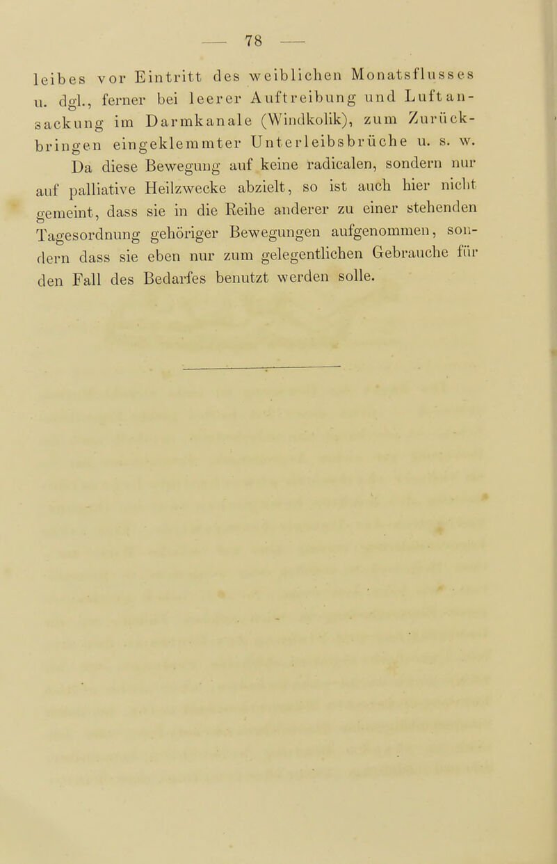 leibes vor Eintritt des weiblichen Monatsflusses II. dgl., ferner bei leerer Auftreibung und Luft an- sackung im Darmkanale (Windkolik), zum Zurück- bringen eingeklemmter Unterleibsbrüche u. s. w. Da diese Bewegung auf keine radicalen, sondern nur auf palliative Heilzwecke abzielt, so ist auch hier nicht gemeint, dass sie in die Reihe anderer zu einer stehenden Tagesordnung gehöriger Bewegungen aufgenommen, son- dern dass sie eben nur zum gelegenthchen Gebrauche für den Fall des Bedarfes benutzt werden solle.