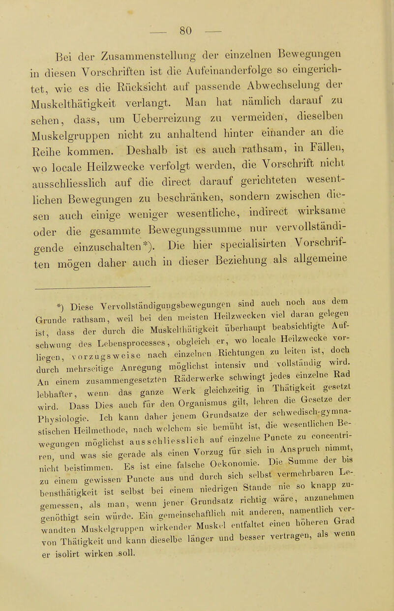 Bei der Zusammenstellung dei- einzelnen Bewegungen in diesen Vorschriften ist die Aufeinanderfolge so eingerich- tet, wie es die Rücksicht auf passende Abwechselung der Muskelthätigkeit verlangt. Man hat nämlich darauf zu sehen, dass, um Ueberreizung zu vermeiden, dieselben Muskelgruppen nicht zu anhaltend hinter einander an die Reihe kommen. Deshalb ist es auch rathsam, in Fällen, wo locale Heilzwecke verfolgt werden, die Vorschrift nicht ausschliesshch auf die direct darauf gerichteten wesent- lichen Bewegungen zu beschränken, sondern zwischen die- sen auch einige weniger wesentliche, indirect wirksame oder die gesammte Bewegungssumme nur vervollständi- gende einzuschalten*). Die hier specialisirten Vorschrif- ten mögen daher auch in dieser Beziehung als allgemeine *) Diese Vervollständiguiigsbewegungen sind auch noch aus dem Grunde rathsam, weil bei den meisten Heilzwecken viel daran gelegen ist dass der durch die Muskell hat igkeit überhaupt beabsichtigte Aut- schwung des Lebensprocesses, obgleich er, wo locale Heilzwecke vor- liegen, vorzugsweise nach einzelnen Richtungen zu leiten ,st, doch durch mehrseitige Anregung möglichst intensiv und vollständig wird An einem zusammengesetzten Räderwerke schwingt jedes einzelne Rad lebhafter, wenn das ganze Werk gleichzeitig in Thatigkeit gesetzt wird. Dass Dies auch für den Organismus gilt, lehren die Gesetze der Phvsiolocrie. Ich kann daher jenem Grundsatze der schwedisch-gymna- stischen Soilmethode, nach welchem sie bemüht ist, die wesenthchen Be- wegunc^en möglichst ausschliesslich auf einzelne Puncte zu concentri- L und was^sie gerade als einen Vorzug für sich in Aiisprudi nimm nicht beistimmen. Es ist eine falsche Oekonomie. Die Summe de. b« zu einem gewissen Puncte ans und durch sich selbst vermehrbaren Le- bensthätigkeit ist selbst bei einem niedrigen Stande me so knapp zu- gemessen', als man, wenn jener Grundsatz richtig wäre, anzunehmen ienöthigt sein würde. Ein gemeinschaftlich mit anderen, f landteS Muskelgruppen wirkender Mnsk.l entfaltet einen hoher G von Thätigkeit und kann dieselbe länger und besser vertragen, als Avenn er isolirt wirken soll.