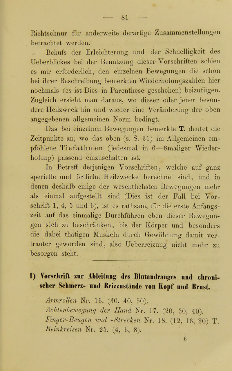 Richtschnur für anclerweite derartige Zusammenstellungen betrachtet werden. Behufs der Erleichterung und der Schnelligkeit des Ueberblickes bei der Benutzung dieser Vorschriften schien es mir erforderlich, den einzelnen Bewegungen die schon bei ihrer Beschreibung bemerkten Wiederholungszahlen hier nochmals (es ist Dies in Parenthese geschehen) beizufügen. Zugleich ersieht man daraus, wo dieser oder jener beson- dere Heilzweck hin und wieder eine Veränderung der oben angegebenen allgemeinen Norm bedingt. Das bei einzelnen Bewegungen bemerkte T. deutet die Zeitpunkte an, wo das oben (s. S. 31) im Allgemeinen em- pfohlene Tiefathmen (jedesmal in 6—Smaliger Wieder- holung) passend einzuschalten ist. In Betreff derjenigen Vorschriften, welche auf ganz specielle und örtliche Heilzwecke berechnet sind, und in denen deshalb einige der wesentlichsten Bewegungen mehr als einmal aufgestellt sind (Dies ist der Fall bei Vor- schrift 1, 4, 5 und 6), ist es rathsam, für die erste Anfangs- zeit auf das einmalige Durchführen eben dieser Bewegun- gen sich zu beschränken, bis der Körper und besonders die dabei thätigen Muskeln durch Gewöhnung damit ver- trauter geworden sind, also Ueberreizung nicht mehr zu besorgen steht. 1) Yorsclirift zur Ableitung des Blutandranges und clironi- seher Schmerz- und fteizzuständc von Kopf nnd Brust. Armrollen Nr. 16. (30, 40, 50). Achtenbeivegung der Hand Nr. 17. (20, 30, 40). Fing er-Beugen und -Strecken Nr. 18. (12, 16, 20) T. Beinkreisen Nr. 25. (4, 6, 8). 6