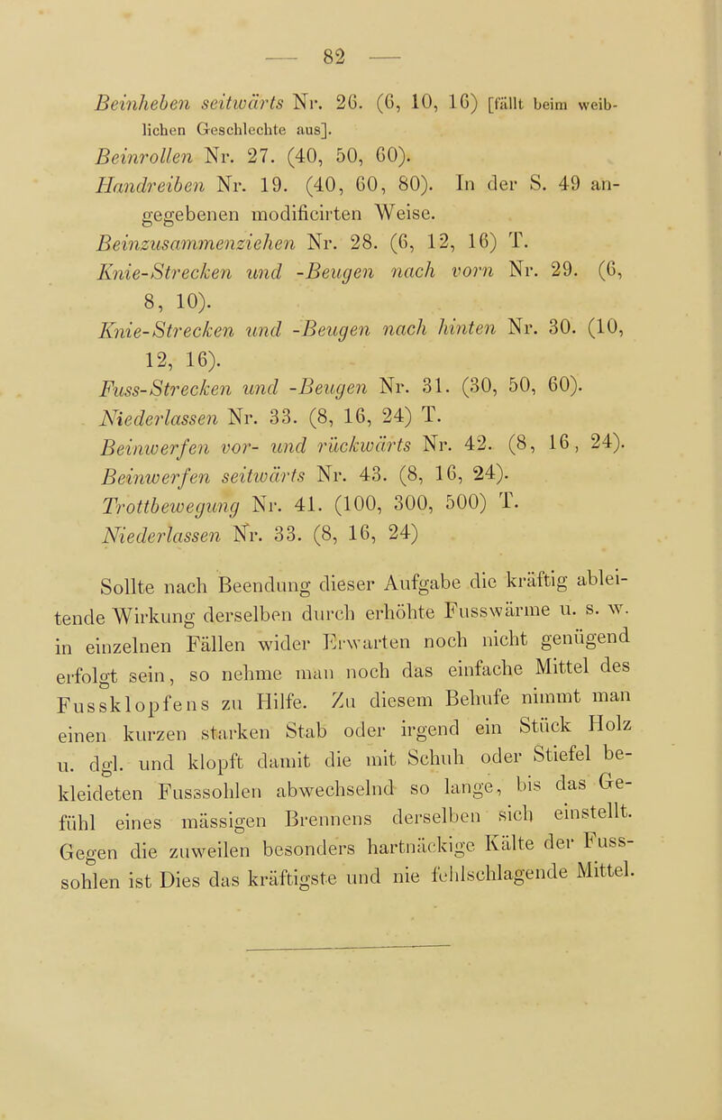 Beinheben seitwäi^ts Nr. 2G. (6, 10, 16) [fällt beim weib- lichen Geschlechte aus]. Beinrollen Nr. 27. (40, 50, GO). Handreiben Nr. 19. (40, 60, 80). In der S. 49 an- gegebenen modificirten Weise. Beinzusammenziehen Nr. 28. (6, 12, 16) T. Knie-Strecken und -Beugen nach vorn Nr. 29. (6, 8, 10). Knie-Strecken und -Beugen nach hinten Nr. 30. (10, 12, 16). Fuss-Strecken und -Beugen Nr. 31. (30, 50, 60). Niederlassen Nr. 33. (8, 16, 24) T. Beiniverfen vor- und rückwärts Nr. 42. (8, 16, 24). Beinwerfen seitwärts Nr. 43. (8, 16, 24). Trottbewegung Nr. 41. (100, 300, 500) T. Niederlassen Nr. 33. (8, 16, 24) Sollte nach Beendung dieser Aufgabe die kräftig ablei- tende Wirkung derselben din-cli erhöhte Fusswärme u. s. w. in einzelnen Fällen wider Erwarten noch nicht genügend erfolgt sein, so nehme man noch das einfache Mittel des Fussklopfens zu Hilfe. Zu diesem Behufe nimmt man einen kurzen starken Stab oder irgend ein Stück Holz u. dgl. und klopft damit die mit Schuh oder Stiefel be- kleideten Fusssohlen abwechselnd so lange, bis das Ge- fühl eines mässigen Brennens derselben sich einstellt. Gegen die zuweilen besonders hartnäckige Kälte der Fuss- sohlen ist Dies das kräftigste und nie fehlschlagende Mittel.