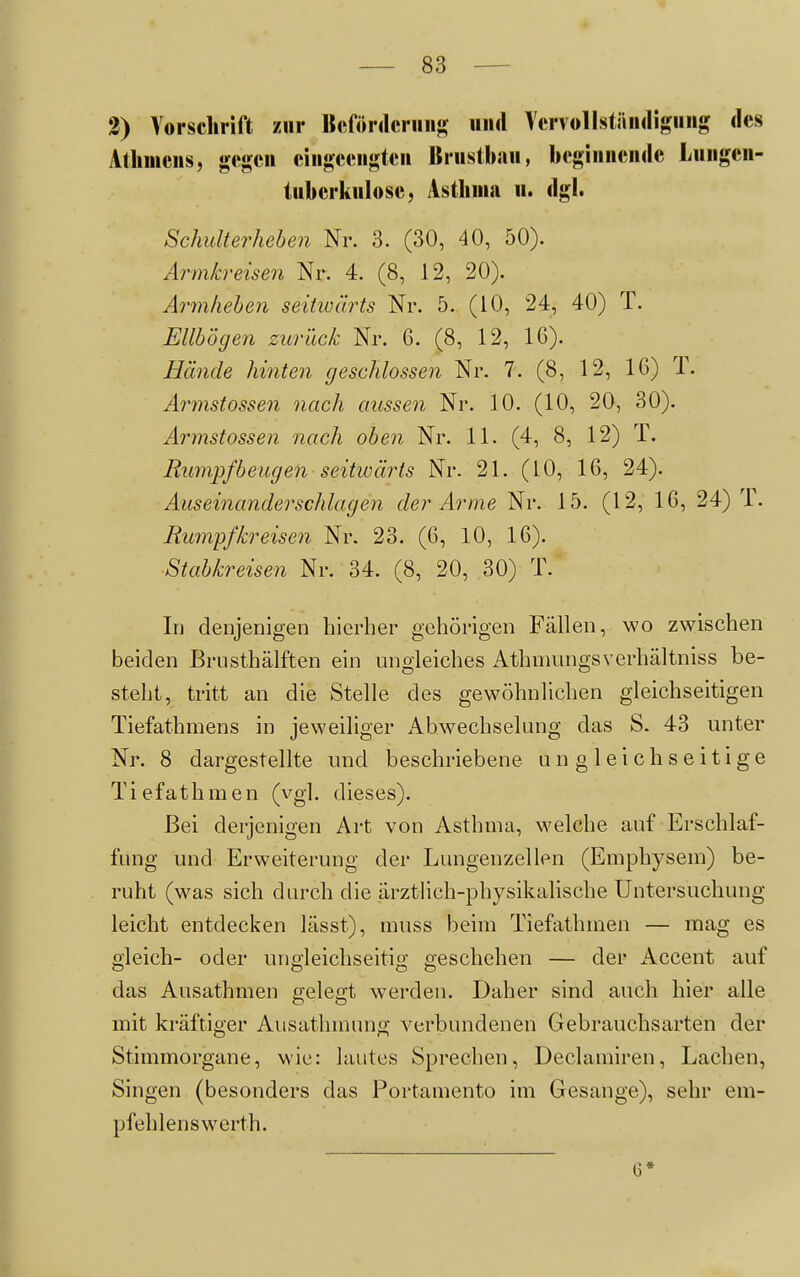 2) Vorschrift zur Bcfördcriins und Vervollständigung des Atlimens, gegen eingeengten Brustbsiu, beginnende Lungen- tuberkulose, Asthma u. dgl. Schulterheben Nr. 3. (30, 40, 50). Armkreisen Nr. 4. (8, 12, 20). Armhehen seitioärts Nr. 5. (10, 24, 40) T. Ellbogen zurück Nr. 6. (8, 12, 16). Hände hinten geschlossen Nr. 7. (8, 12, 16) T. Armstossen nach aussen Nr. 10. (10, 20, 30). Armstossen nach oben Nr. 11. (4, 8, 12) T. Bumpfbengen seitwärts Nr. 21. (10, 16, 24). Auseinanderschlagen der Arme Nr. 15. (12, 16, 24) T. Rumpfkreisen Nr. 23. (6, 10, 16). Stabkreisen Nr. 34. (8, 20, 30) T. Iij denjenigen hierher gehörigen Fällen, wo zwischen beiden Brusthälften ein ungleiches Athmungsverhältniss be- steht, tritt an die Stelle des gewöhnhchen gleichseitigen Tiefathmens in jeweiliger Abwechselung das S. 43 unter Nr. 8 dargestellte und beschriebene ungleichseitige Tiefathmen (vgl. dieses). Bei derjenigen Art von Asthma, welche auf Erschlaf- fung und Erweiterung der Lungenzellen (Emphysem) be- ruht (was sich durch die ärztlich-physikalische Untersuchung leicht entdecken lässt), muss beim Tiefathmen — mag es gleich- oder unpleichseitio- Geschehen — der Accent auf das Ausathmen gelegt werden. Daher sind auch hier alle mit kräftiger Ausathmung verbundenen Gebrauchsarten der Stimmorgane, wie: lautes Sprechen, Declamiren, Lachen, Singen (besonders das Portamento im Gesänge), sehr em- pfehlenswerth. 6*