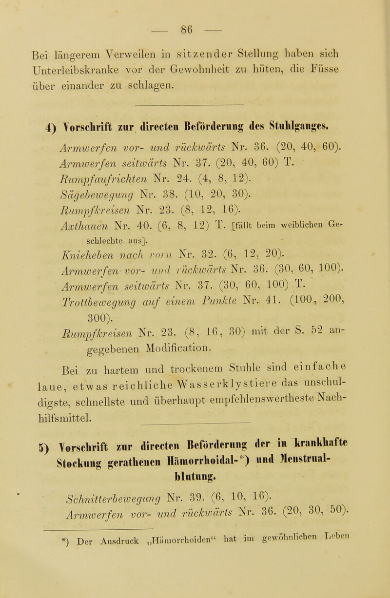 Bei längerem Verweilen in sitzender Stellung Laben sich Unterleibskranke vor der Gewohnheit zu hüten, die Füsse über einander zu schlagen. 4) Vorsclirift zur ilirccteii Beförderniig <lcs Stuhlganges. Armwerfen vor- und rücJaoürts Nr. 36. (20, 40, 60). Ai-mwerfen seitwärts Nr. 37. (20, 40, 60) T. Rumpfaufrichten Nr. 24. (4, 8, 12). Sägebewegung Nr. 38. (10, 20, 30). Tümpfkr eisen Nr. 23. (8, 12, 16). Axthauen Nr. 40. (6, 8, 12) T. [fallt beim weiblichen Ge- schlechte aus]. Knieheben nach roni Nr. 32. (6, 12, 20). Armwerfen vor- uiul rückwärts Nr. 36. (30, 60, 100). Armwerfen seitwärts Nr. 37. (30, 60, 100) T. Trottbewegung auf einem Punkte Nr. 41. (100, 200, 300). Rumpfkreisen Nr. 23. (8, 16, 30) mit der S. 52 an- gegebenen Modification. Bei zu hartem und trockenem Stuhle sind einfache laue, etwas reichliche Wasserklystiere das unschul- digste, schnellste und überhaupt empfehlenswertheste Nach- hilfsmittel. 5) Forschrift zur directcn Beförderung der in krankhafte Stockung gerathenen Hämorrhoidal- ) und Mcnstrual- blutung. Schnitterbewegung Nr. 39. (6, 10, 16). Armwerfen vor- und rückwärts Nr. 36. (20, 30, 50). *) Der Ausdruck „Hämorrhoiden hat im gewöhnlichen Loben