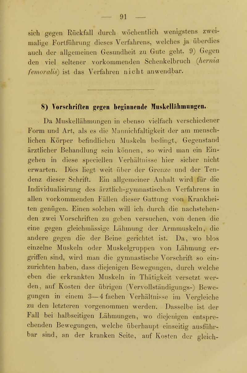 sich gegen Riickf\ill durch wöclientlich wenigstens zwei- niahge Fortführung dieses Verfahrens, vvelclies ja überdies auch der allgemeinen Gesundheit zu Gute geht. 9) Gegen den viel seltener vorkommenden Schenkelbruch (Jiernia femoralis) ist das Verfahren nicht anwendbar. 8) Vorscliriftcii gegen beginiieiulc Miiskcllälimuiigen. Da Muskellähmungen in ebenso vielfach verschiedener Form und Art, als es die Maiinichfaltigkeit der am mensch- lichen Körper befindlichen Muskeln bedingt, Gegenstand ärztlicher Behandlung sein können, so wird man ein Ein- gehen in diese speciellen Verhältnisse hier sicher nicht erwarten. Dies liegt weit über der Grenze und der Ten- denz dieser Schrift. Ein alloemeiner Anhalt wird für die Individualisirung des ärztlich-gymnastischen Verfahrens in allen vorkommenden Fällen dieser Gattung von Krankhei- ten genügen. Einen solchen will ich durch die nachstehen- den zwei Vorschriften zu geben versuchen, von denen die eine gegen gleichmässige Lähmung der Armmuskeln, die andere gegen die der Beine gerichtet ist. Da, wo blos einzelne Muskeln oder Muskelgruppen von Lähmung er- griffen sind, wird man die gymnastische Vorschrift so ein- zurichten haben, dass diejenigen Bewegungen, durch welche eben die erkrankten Muskeln in Thätigkeit versetzt wer- den, auf Kosten der übrigen (Vervollständigungs-) Bewe- gungen in einem 3—4 fachen Verhältnisse im Vergleiche zu den letzteren vorgenommen werden. Dasselbe ist der Fall bei halbseitigen Lähmungen, wo diejenigen entspre- chenden Bewegungen, welche überhaupt einseitig ausführ- bar sind, an der kranken Seite, auf Kosten der gleich-