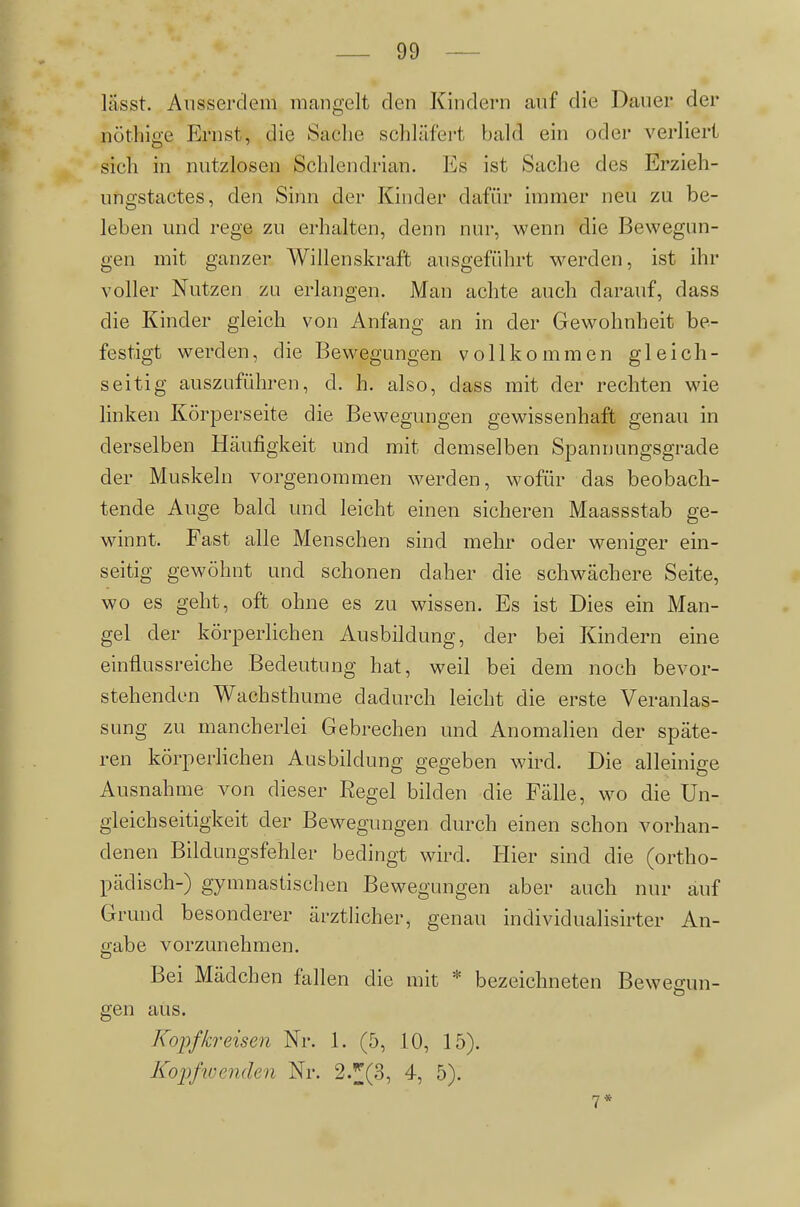 lässt. Ausserdem mangelt den Kindern auf die Dauer der nöthige Ernst, die Sache schläfert bald ein oder verliert sich in nutzlosen Schlendrian. Es ist Sache des Erzieli- ungstactes, den Sinn der Kinder dafür immer neu zu be- leben und rege zu erhalten, denn nur, wenn die Bewegun- gen mit ganzer Willenskraft ausgeführt werden, ist ihr voller Nutzen zu erlangen. Man achte auch darauf, dass die Kinder gleich von Anfang an in der Gewohnheit be- festigt werden, die Bewegungen vollkommen gleich- seitig auszuführen, d. h. also, dass mit der rechten wie linken Körperseite die Bewegungen gewissenhaft genau in derselben Häufigkeit und mit demselben Spannungsgrade der Muskeln vorgenommen werden, wofür das beobach- tende Auge bald und leicht einen sicheren Maassstab ge- winnt. Fast alle Menschen sind mehr oder weniger ein- seitig gewöhnt und schonen daher die schwächere Seite, wo es geht, oft ohne es zu wissen. Es ist Dies ein Man- gel der körperlichen Ausbildung, der bei Kindern eine einflussreiche Bedeutung hat, weil bei dem noch bevor- stehenden Wachsthume dadurch leicht die erste Veranlas- sung zu mancherlei Gebrechen und Anomalien der späte- ren körperlichen Ausbildung gegeben wird. Die alleinige Ausnahme von dieser Regel bilden die Fälle, wo die Un- gleich seitigkeit der Bewegungen durch einen schon vorhan- denen Bildungsfehler bedingt wird. Hier sind die (ortho- pädisch-) gymnastischen Bewegungen aber auch nur auf Grund besonderer ärztlicher, genau individualisirter An- ijabe vorzunehmen. Bei Mädchen fallen die mit * bezeichneten Bewegun- gen aus. Kopfkreisen Nr. 1. (5, 10, 15). Kojjßuenden Nr. 2.;|][(3, 4, 5). 7*