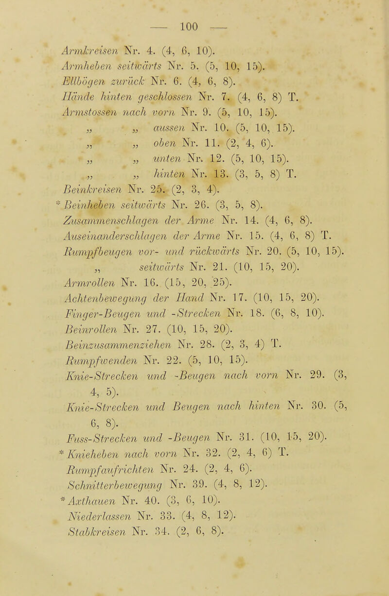 Armkreisen Nr. 4. (4, 6, 10). Armhehen seitwärts Nr. 5. (5, 10, 15). Ellbogen zurück Nr. 6. (4, 6, 8). Hände hinten geschlossen Nr. 7. (4, 6, 8) T. Armstosse7i nach vorn Nr. 9. (5, 10, 15). „ „ aussen Nr. 10. (5, 10, 15). „ oben Nr. 11. (2, 4, 6). „ unten Nr. 12. (5, 10, 15). „ „ hielten Nr. 13. (3, 5, 8) T. Bei'nkreisen Nr. 25. (2, 3, 4). * Beinheben seitwärts Nr. 26. (3, 5, 8). Zusarmnenschlagen der Arme Nr. 14. (4, 6, 8). Auseinanderschlagen der Arme Nr. 15. (4, 6, 8) T. Rumpfbeugen vor- und rückiüärts Nr. 20. (5, 10, 15). seitwärts Nr. 21. (10, 15, 20). Armrollen Nr. 16. (15, 20, 25). Achtenbewegung der Hand Nr. 17. (10, 15, 20). Finger-Beugen und -Strecken Nr. 18. (6, 8, 10). Beinrollen Nr. 27. (10, 15, 20). Beinzusammenziehen Nr. 28. (2, 3, 4) T. Rumpfwenden Nr. 22. (5, 10, 15). Knie-Strecken und -Beugen nach vorn Nr. 29. (3, 4, 5). Knie-Strecken und Beugen nach hinten Nr. 30. (5, 6, 8). Fuss-Strecken und -Beugen Nr. 31. (10, 15, 20). * Kiieheben nach vorn Nr. 32. (2, 4, 6) T. Rumpfaufrichten Nr. 24. (2, 4, 6). Schnitterbewegung Nr. 39. (4, 8, 12). * Axthauen Nr. 40. (3, 6, 10). Niederlassen Nr. 33. (4, 8, 12). Stabkreisen Nr. 34. (2, 6, 8).