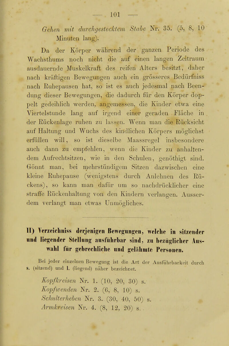 Gehen mit durchgestecktem Stabe Nr. 35. (5, 8, 10 Minuten lang). Da der Körper während der ganzen Periode des Wachsthums noch nicht die auf einen langen Zeitraum ausdauernde Muskelkraft des reifen Alters besitzt, daher nach kräftigen Bewegungen auch ein grösseres Bedürfniss nach Ruhepausen hat, so ist es auch jedesmal nach Been- dung dieser Bewegungen, die dadurch für den Körper dop- pelt gedeihlich werden^ angemessen, die Kinder etwa eine Viertelstunde lang auf irgend einer geraden Fläche in der Rückenlage ruhen zu lassen. Wenn man die Rücksicht auf Haltung und Wuchs des kindlichen Körpers möglichst erfüllen will, so ist dieselbe Maassregel insbesondere auch dann zu empfehlen, wenn die Kinder zu anhalten- dem Aufrechtsitzen, wie in den Schulen, genöthigt sind. Gönnt man, bei mehrstündigem Sitzen dazwischen eine kleine Ruhepause (wenigstens durch Anlehnen des Rü- ckens), so kann man dafür imi so nachdrücklicher eine straffe Rückenhaltung von den Kindern verlangen. Ausser- dem verlangt man etwas Unmögliches. 11) Ycrzeicliniss derjenigen Bewegungen, welche in sitzender und liegender Stellung ausführbar sind, zu beziigliclier Aus- wahl für gebrechliche und gelähmte Personen. Bei jeder einzelnen Bewegung ist die Art der Ausführbarkeit durch S. (sitzend) und 1. (liegend) ncäher bezeichnet. Kopfkreisen Nr. 1. (10, 20, 30) s. Kopf wenden Nr. 2. (6, 8, 10) s. Schidterhehen Nr. 3. (30, 40, 50) s. Armkreisen Nr. 4. (8, 12, 20) s.