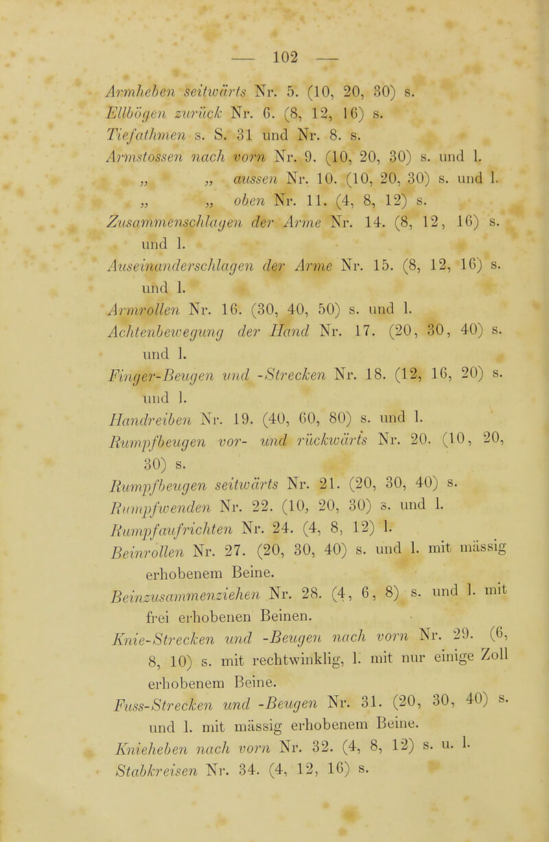 Armheben seitwärts Nr. 5. (10, 20, 30) s. Eilbögen zurück Nr. 6. (8, 12, IG) s. Tiefathmen s. S. 31 und Nr. 8. s. Armstossen nach vorn Nr. 9. (10, 20, 30) s. und 1. „ „ aussen Nr. 10. (10, 20, 30) s. und 1. „ oben Nr. 11. (4, 8, 12) s. Zusamm.enschla(jen der Arme Nr. 14. (8, 12, IG) s. und 1. Aus einander schlagen der Arme Nr. 15. (8, 12, 16) s. und 1. Armrollen Nr. 16. (30, 40, 50) s. und 1. Achtenbewegung der Hand Nr. 17. (20, 30, 40) s. und 1. Finger-Beugen und -Strecken Nr. 18. (12, 16, 20) s. und ]. Handreiben Nr. 19. (40, 60, 80) s. und 1. Eu7npfbeugen vor- und rückwärts Nr. 20. (10, 20, 30) s. Bumpfbeugen seitwärts Nr. 21. (20, 30, 40) s. Rumpfwenden Nr. 22. (10, 20, 30) s. und 1. Bumpfaufrichten Nr. 24. (4, 8, 12) 1. Beinrollen Nr. 27. (20, 30, 40) s. und 1. mit mässig erhobenem Beine. Beinzusammenziehen Nr. 28. (4, 6, 8) s. und 1. mit frei erhobenen Beinen. Knie-Strecken und -Beugen nach vorn Nr. 29. (G, 8, 10) s. mit rechtwinklig, 1. mit nur einige Zoll erhobenem Beine. Fuss-Strecken und -Beugen Nr. 31. (20, 30, 40) s. und 1. mit mässig erhobenem Beine. Knieheben nach vorn Nr. 32. (4, 8, 12) s. u. 1.