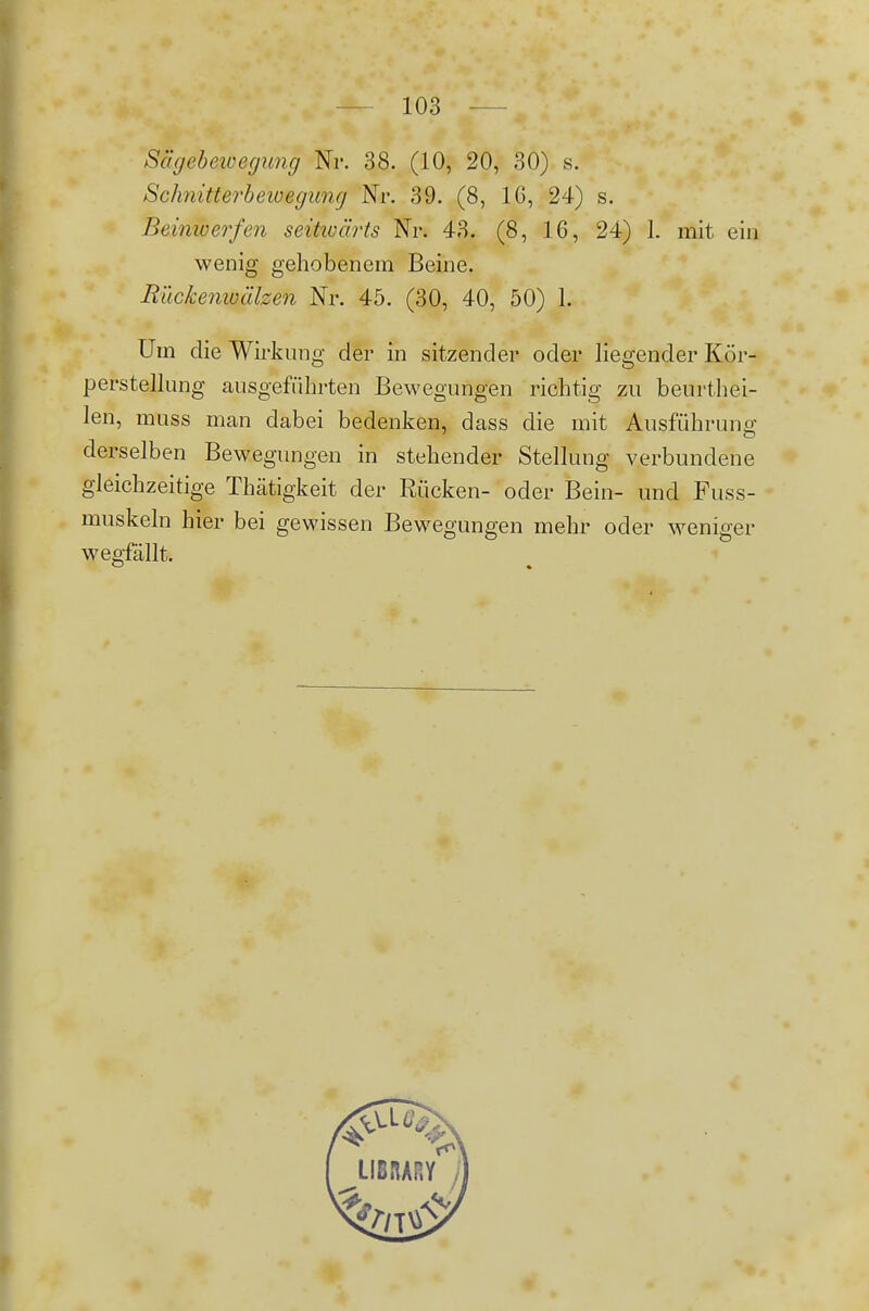 Sägebewegung Nr. 38. (10, 20, 30) s. Schnitterheioegung Nr. 39. (8, 16, 24) s. Beinwerfen seitwärts Nr. 43. (8, 16, 24) 1. mit ein wenig gehobenem Beine. Rückenwälzen Nr. 45. (30, 40, 50) 1. Um die Wirkung der in sitzender oder liegender Kör- perstellung ausgeführten Bewegungen richtig zu beurthei- len, muss man dabei bedenken, dass die mit Ausführung derselben Bewegungen in stehender Stellung verbundene gleichzeitige Thätigkeit der Rücken- oder Bein- und Fuss- muskeln hier bei gewissen Bewegungen mehr oder weniger wegfällt.