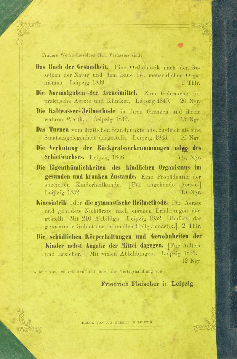 Frühere Werke«'dess'elbeu ^fyu'. Verfassers sind: Das Blick der Ciesilll<llicit Eine Ort.hobiotik nach den Ge- setzen der Natal' und dem Baue 'dG. menschlichen Orga- nismus. Leipzig 1839. 1 Thh\ Die NorinalgabeuMler iFzueiinittcl. Zum Gebrauche für praktische Aßrzte und Kliniker. Leipzig 1840. 20 Ngr. Die Kaltwasser-Heilmethode in ihren Grenzen und ihrem Avahren Werth.. Leipzig 1842. 15 Ngr. Das Turnen vorn ärztlichen Standpunkte aus, zugleich als eine Staatsangelegjenheit dargestellt. Leipzig 1843. 10 Ngr. Die Verliütung der Rückgratsverkrämmungen odjjj^ des Sckiefwuckses. Leipzig 1846. Ngr. Die Eigentkümlickkeiten des kindlicken Organismus im gesunden und kranken Zustande. Eine Propädeutik der specielien Kinderheilkunde. [Für angehende Aerzte.] Leijizig 1852. 15 Ngr. Hinesiatrik oder die gymnastiseke Deilmetkode. Für Aerzte . und gebildete Nichtärzte nach eigenen Erfahrungen dar- gestellt. .Mit 210 Abbildgn. Leipzig 1852. [Umfasst das gesammte Gebiet der rationellen Heilgymnastik.] 2 Thlr. Die sckädlicken Körperkaltuugen und Gewoknkeiten der Kinder nebst Angabe der Mittel dagegen. [Fjr Aeltern und Erzieher.] Mit vielen Abbildungen. Leipzig 1853. 12 Ngr. welche stets zu erlialten sind durch die Verlagshandluiig von Friedrich Fleischer in Leipzig.