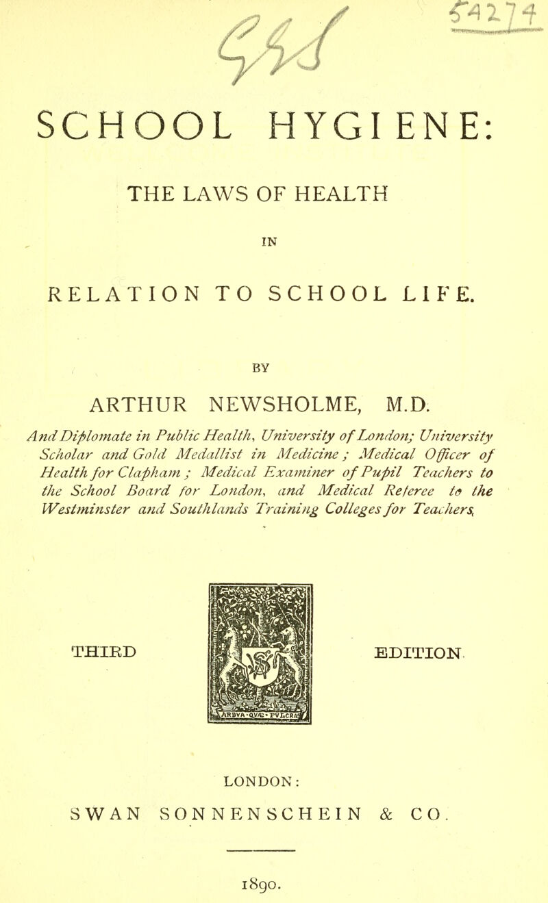 SCHOOL HYGI ENE: THE LAWS OF HEALTH RELATION TO SCHOOL LIFE. ARTHUR NEWSHOLME, M.D. And Dtplomate in Public Health, University of London; University Scholar and Gold Medallist i?t Medicine; Medical Officer of Health for Clapham ; Medical Examifier of Pupil Teachers to the School Board for London, and Medical Referee t(9 the Westminster and Southlands Training Colleges for Teachers, THIRD EDITION. LONDON: SWAN SONNE NSCHEIN & CO. i8go.