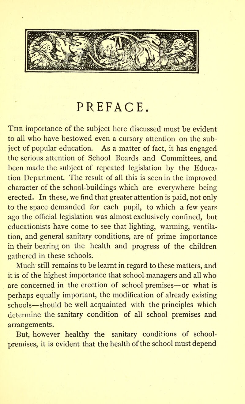 PREFACE. The importance of the subject here discussed must be evident to all who have bestowed even a cursory attention on the sub- ject of popular education. As a matter of fact, it has engaged the serious attention of School Boards and Committees, and been made the subject of repeated legislation by the Educa- tion Department. The result of all this is seen in the improved character of the school-buildings which are everywhere being erected. In these, we find that greater attention is paid, not only to the space demanded for each pupil, to which a few years ago the official legislation was almost exclusively confined, but educationists have come to see that lighting, warming, ventila- tion, and general sanitary conditions, are of prime importance in their bearing on the health and progress of the children gathered in these schools. Much still remains to be learnt in regard to these matters, and it is of the highest importance that school-managers and all who are concerned in the erection of school premises—or what is perhaps equally important, the modification of already existing schools—should be well acquainted with the principles which determine the sanitary condition of all school premises and arrangements. But, however healthy the sanitary conditions of school- premises, it is evident that the health of the school must depend