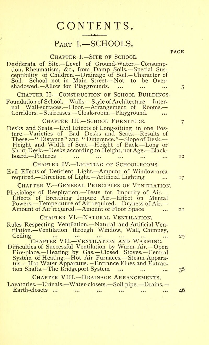 CONTENTS. Part L—SCHOOLS. PAGE Chapter I.—Site of School. Desiderata of Site.—Level of Ground-Water—Consump- tion, Rheumatism, &c., from Damp Soils,—Special Sus- ceptibility of Children.—Drainage of Soil.—Cnaracter of Soil.—School not in Main Street.—Not to be Over- shadowed.—Allow for Playgrounds. ... ... ... 3 Chapter II.—Construction of School Buildings. Foundation of School.—Walls.- Style of Architecture.—Inter- nal Wall-surfaces.—Floor.—Arrangement of Rooms.— Corridors. —Staircases.—Cloak-room.—Playground. Chapter III.—School Furniture. 7 Desks and Seats.—Evil Effects of Long-sitting in one Pos- ture.—Varieties of Bad Desks and Seats.—Results of These.— Distance and  Difference.''-Slope of Desk.— Height and Width of Seat.—Height of Back.—Long or Short Desk.—Desks according to Height, not Age.—Black- board.—Pictures ... ... ... ... ... 12 Chapter IV.—Lighting of School-rooms. Evil Effects of Deficient Light.—Arnount of Window-area required.—Direction of Light.—Artificial Lighting ... 17 Chapter V.—General Principles of Ventilation. Physiology of Respiration.—Tests for Impurity of Air.— Effects of Breathing Im]3ure Air.—Effect on Mental Powers.—Temperature of Air required.—Dryness of Air.— Amount of Air required.—Amount of Floor Space ... 21 Chapter VI.—Natural Ventilation. Rules Respecting Ventilation.—Natural and Artificial Ven- tilation.—Ventilation through Window, Wall, Chimney, Ceiling. ... ... ... ... ... ... 29 Chapter VII.—Ventilation and Warming. Difficulties of Successful Ventilation by Warm Air.—Open Fire-place.—Heating by Gas.—Closed Stoves.—Central System of Heating.—Hot Air Furnaces.—Steam Appara- tus.—Hot Water Apparatus. —Entrance Flues and Extrac- tion Shafts.—The Bridgeport System ... ... ... 36 Chapter VIII.—Drainage Arrangements. Lavatories,—Urinals.—Water-closets.—Soil-pipe.—Drains.— Earth-closets ... ... ... ... ... ... 46