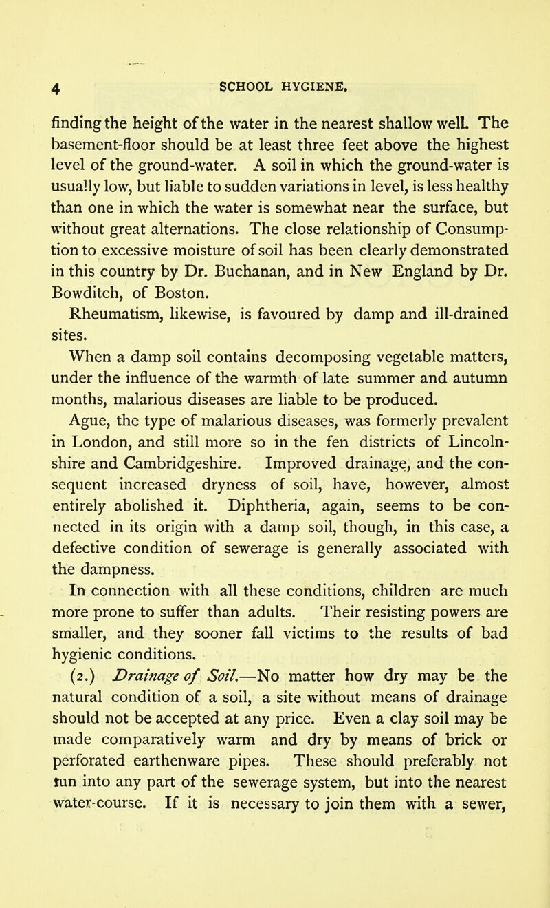 finding the height of the water in the nearest shallow well. The basement-floor should be at least three feet above the highest level of the ground-water. A soil in which the ground-water is usually low, but liable to sudden variations in level, is less healthy than one in which the water is somewhat near the surface, but without great alternations. The close relationship of Consump- tion to excessive moisture of soil has been clearly demonstrated in this country by Dr. Buchanan, and in New England by Dr. Bowditch, of Boston. Rheumatism, likewise, is favoured by damp and ill-drained sites. When a damp soil contains decomposing vegetable matters, under the influence of the warmth of late summer and autumn months, malarious diseases are liable to be produced. Ague, the type of malarious diseases, was formerly prevalent in London, and still more so in the fen districts of Lincoln- shire and Cambridgeshire. Improved drainage, and the con- sequent increased dryness of soil, have, however, almost entirely abolished it. Diphtheria, again, seems to be con- nected in its origin with a damp soil, though, in this case, a defective condition of sewerage is generally associated with the dampness. In connection with all these conditions, children are much more prone to suffer than adults. Their resisting powers are smaller, and they sooner fall victims to the results of bad hygienic conditions. (2.) Drainage of Soil.—No matter how dry may be the natural condition of a soil, a site without means of drainage should not be accepted at any price. Even a clay soil may be made comparatively warm and dry by means of brick or perforated earthenware pipes. These should preferably not tun into any part of the sewerage system, but into the nearest water-course. If it is necessary to join them with a sewer,