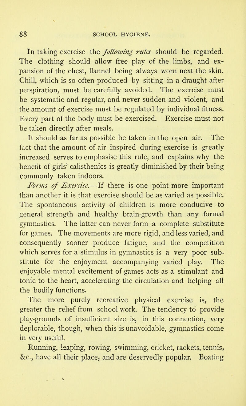 In taking exercise the following rules should be regarded. The clothing should allow free play of the limbs, and ex- pansion of the chest, flannel being always worn next the skin. Chill, which is so often produced by sitting in a draught after perspiration, must be carefully avoided. The exercise must be systematic and regular, and never sudden and violent, and the amount of exercise must be regulated by individual fitness. Every part of the body must be exercised. Exercise must not be taken directly after meals. It should as far as possible be taken in the open air. The fact that the amount of air inspired during exercise is greatly increased serves to emphasise this rule, and explains why the benefit of girls' calisthenics is greatly diminished by their being commonly taken indoors. Forms of Exercise.—If there is one point more important than another it is that exercise should be as varied as possible. The spontaneous activity of children is more conducive to general strength and healthy brain-growth than any formal gymnastics. The latter can never form a complete substitute for games. The movements are more rigid, and less varied, and consequently sooner produce fatigue, and the competition which serves for a stimulus in gymnastics is a very poor sub- stitute for the enjoyment accompanying varied play. The enjoyable mental excitement of games acts as a stimulant and tonic to the heart, accelerating the circulation and helping all the bodily functions. The more purely recreative physical exercise is, the greater the relief from school-work. The tendency to provide play-grounds of insufiicient size is, in this connection, very deplorable, though, when this is unavoidable, gymnastics come in very useful. Running, leaping, rowing, swimming, cricket, rackets, tennis, &c., have all their place, and are deservedly popular. Boating