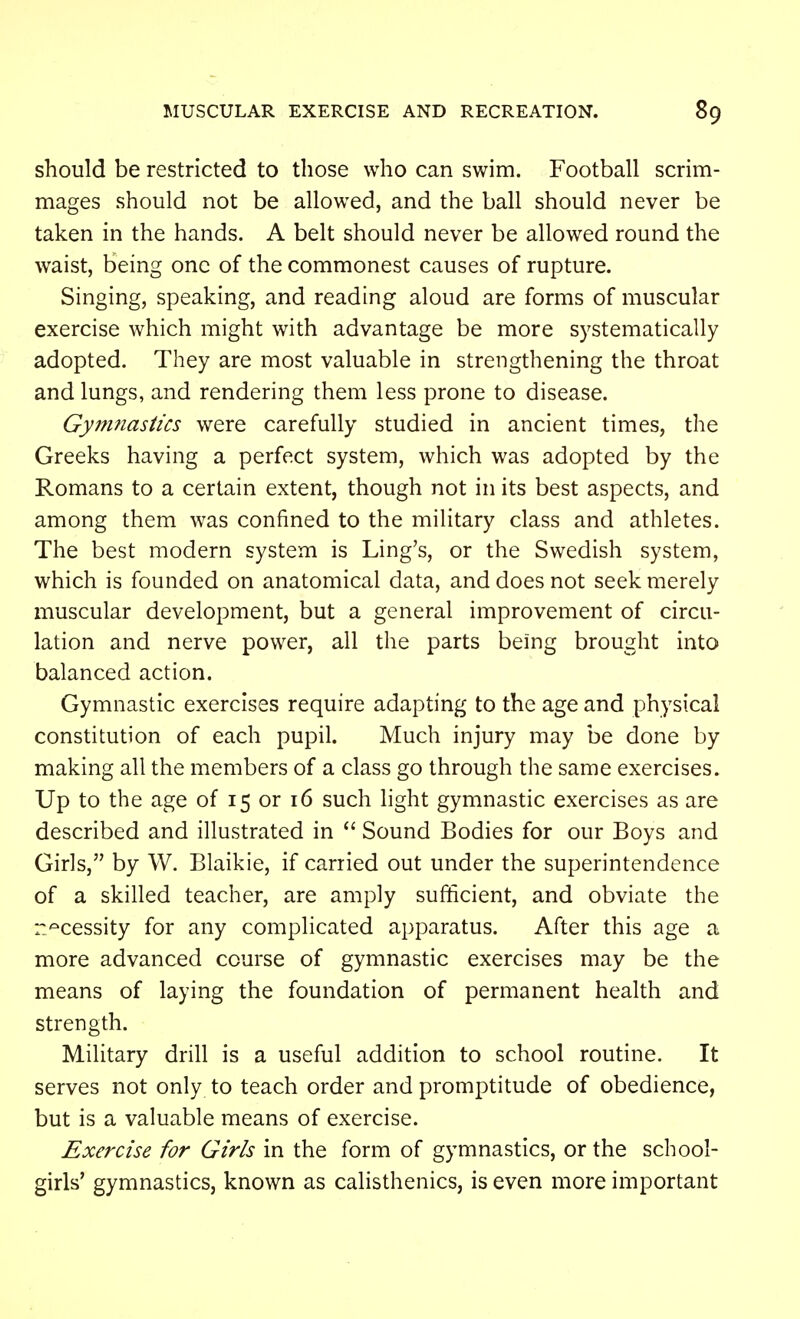 should be restricted to those who can swim. Football scrim- mages should not be allowed, and the ball should never be taken in the hands. A belt should never be allowed round the waist, being one of the commonest causes of rupture. Singing, speaking, and reading aloud are forms of muscular exercise which might with advantage be more systematically adopted. They are most valuable in strengthening the throat and lungs, and rendering them less prone to disease. Gynmastics were carefully studied in ancient times, the Greeks having a perfect system, which was adopted by the Romans to a certain extent, though not in its best aspects, and among them was confined to the military class and athletes. The best modern system is Ling's, or the Swedish system, which is founded on anatomical data, and does not seek merely muscular development, but a general improvement of circu- lation and nerve power, all the parts being brought into balanced action. Gymnastic exercises require adapting to the age and physical constitution of each pupil. Much injury may be done by making all the members of a class go through the same exercises. Up to the age of 15 or 16 such light gymnastic exercises as are described and illustrated in  Sound Bodies for our Boys and Girls, by W. Blaikie, if carried out under the superintendence of a skilled teacher, are amply sufficient, and obviate the r^cessity for any complicated apparatus. After this age a more advanced course of gymnastic exercises may be the means of laying the foundation of permanent health and strength. Military drill is a useful addition to school routine. It serves not only to teach order and promptitude of obedience, but is a valuable means of exercise. Exercise for Girls in the form of gymnastics, or the school- girls' gymnastics, known as calisthenics, is even more important