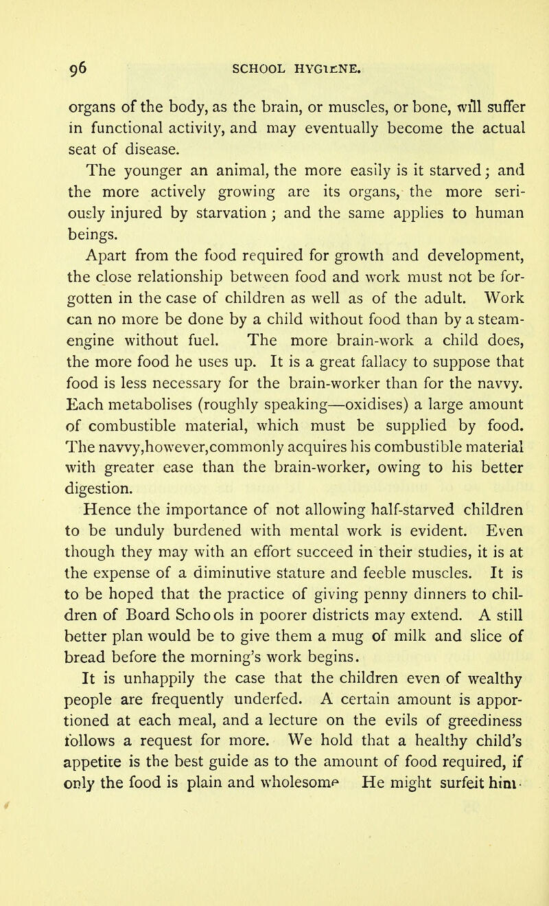 organs of the body, as the brain, or muscles, or bone, will suffer in functional activity, and may eventually become the actual seat of disease. The younger an animal, the more easily is it starved; and the more actively growing are its organs, the more seri- ously injured by starvation; and the same applies to human beings. Apart from the food required for growth and development, the close relationship between food and work must not be for- gotten in the case of children as well as of the adult. Work can no more be done by a child without food than by a steam- engine without fuel. The more brain-work a child does, the more food he uses up. It is a great fallacy to suppose that food is less necessary for the brain-worker than for the navvy. Each metabolises (roughly speaking—oxidises) a large amount of combustible material, which must be supplied by food. The navvy,however,commonly acquires his combustible material with greater ease than the brain-worker, owing to his better digestion. Hence the importance of not allowing half-starved children to be unduly burdened with mental work is evident. Even though they may with an effort succeed in their studies, it is at the expense of a diminutive stature and feeble muscles. It is to be hoped that the practice of giving penny dinners to chil- dren of Board Schools in poorer districts may extend. A still better plan would be to give them a mug of milk and sHce of bread before the morning's work begins. It is unhappily the case that the children even of wealthy people are frequently underfed. A certain amount is appor- tioned at each meal, and a lecture on the evils of greediness follows a request for more. We hold that a healthy child's appetiie is the best guide as to the amount of food required, if only the food is plain and wholesom^^ He might surfeit him ■