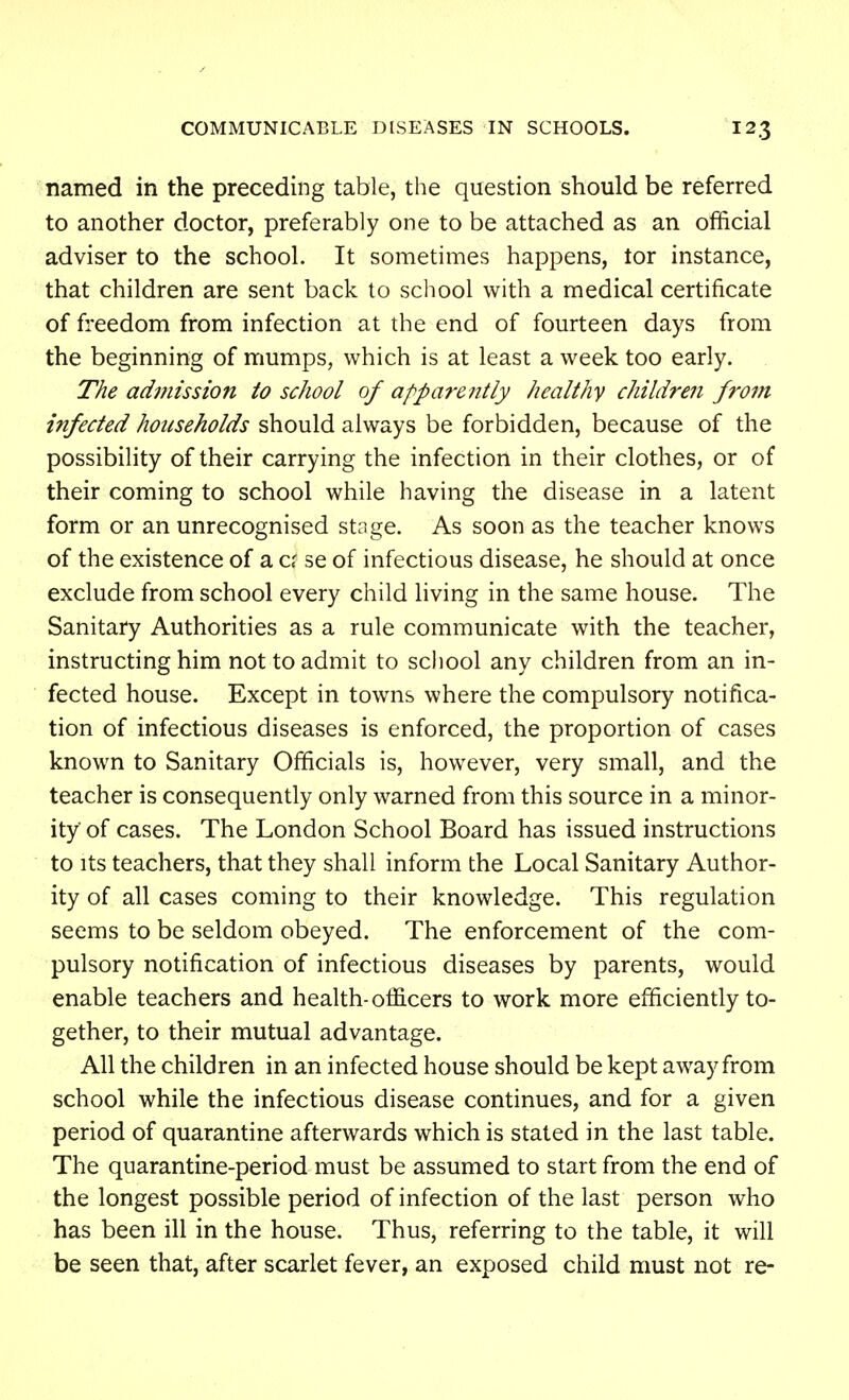 named in the preceding table, the question should be referred to another doctor, preferably one to be attached as an official adviser to the school. It sometimes happens, tor instance, that children are sent back to school with a medical certificate of freedom from infection at the end of fourteen days from the beginning of mumps, which is at least a week too early. The aduiission to school of apparently healthy children from infected households should always be forbidden, because of the possibility of their carrying the infection in their clothes, or of their coming to school while having the disease in a latent form or an unrecognised stage. As soon as the teacher knows of the existence of a cr se of infectious disease, he should at once exclude from school every child living in the same house. The Sanitary Authorities as a rule communicate with the teacher, instructing him not to admit to school any children from an in- fected house. Except in towns where the compulsory notifica- tion of infectious diseases is enforced, the proportion of cases known to Sanitary Officials is, however, very small, and the teacher is consequently only warned from this source in a minor- ity of cases. The London School Board has issued instructions to Its teachers, that they shall inform the Local Sanitary Author- ity of all cases coming to their knowledge. This regulation seems to be seldom obeyed. The enforcement of the com- pulsory notification of infectious diseases by parents, would enable teachers and health-officers to work more efficiently to- gether, to their mutual advantage. All the children in an infected house should be kept away from school while the infectious disease continues, and for a given period of quarantine afterwards which is stated in the last table. The quarantine-period must be assumed to start from the end of the longest possible period of infection of the last person who has been ill in the house. Thus, referring to the table, it will be seen that, after scarlet fever, an exposed child must not re-