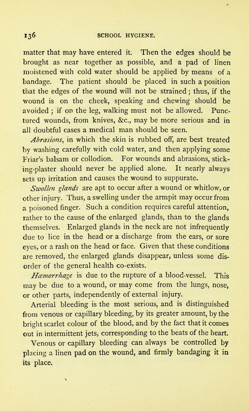 matter that may have entered it. Then the edges should be brought as near together as possible, and a pad of linen moistened with cold water should be appHed by means of a bandage. The patient should be placed in such a position that the edges of the wound will not be strained; thus, if the wound is on the cheek, speaking and chewing should be avoided ; if on the leg, walking must not be allowed. Punc- tured wounds, from knives, &c., may be more serious and in all doubtful cases a medical man should be seen. Abrasions, in which the skin is rubbed off, are best treated by washing carefully with cold water, and then applying some Friar's balsam or collodion. For wounds and abrasions, stick- ing-plaster should never be applied alone. It nearly always sets up irritation and causes the wound to suppurate. Swollen glands are apt to occur after a wound or whitlow, or other injury. Thus, a swelling under the armpit may occur from a poisoned finger. Such a condition requires careful attention, rather to the cause of the enlarged glands, than to the glands themselves. Enlarged glands in the neck are not infrequently due to lice in the head or a discharge from the ears, or sore eyes, or a rash on the head or face. Given that these conditions are removed, the enlarged glands disappear, unless some dis- order of the general health co-exists. HcBmorrhage is due to the rupture of a blood-vessel. This may be due to a wound, or may come from the lungs, nose, or other parts, independently of external injury. Arterial bleeding is the most serious, and is distinguished from venous or capillary bleeding, by its greater amount, by the bright scarlet colour of the blood, and by the fact that it comes out in intermittent jets, corresponding to the beats of the heart. Venous or capillary bleeding can always be controlled by placing a linen pad on the wound, and firmly bandaging it in its place.