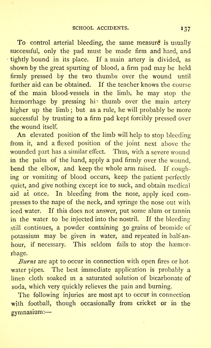 To control arterial bleeding, the same measure is usually successful, only the pad must be made firm and hard, and tightly bound in its place. If a main artery is divided, as shown by the great spurting of blood, a firm pad may be held firmly pressed by the two thumbs over the wound until further aid can be obtained. If the teacher knows the course of the main blood vessels in the limb, he may stop the haemorrhage by pressing hi^^ thumb over the main artery higher up the limb; but as a rule, he will probably be more successful by trusting to a firm pad kept forcibly pressed over the wound itself. An elevated position of the limb will help to stop bleeding from it, and a flexed position of the joint next above the wounded part has a similar effect. Thus, with a severe wound in the palm of the hand, apply a pad firmly over the wound, bend the elbow, and keep the whole arm raised. If cough- ing or vomiting of blood occurs, keep the patient perfectly quiet, and give nothing except ice to suck, and obtain medical aid at once. In bleeding from the nose, apply iced com- presses to the nape of the neck, and syringe the nose out with iced water. If this does not answer, put some alum or tannin in the water to be injected into the nostril. If the bleeding still continues, a powder containing 30 grains of bromide of potassium may be given in water, and repeated in half-an- hour, if necessary. This seldom fails to stop the hoemor- rhage. Burns are apt to occur in connection with open fires or hot- water pipes. The best immediate application is probably a linen cloth soaked m a saturated solution of bicarbonate of soda, which very quickly relieves the pain and burning. The following injuries are most apt to occur in connection with football, though occasionally from cricket or in the gymnasium:—