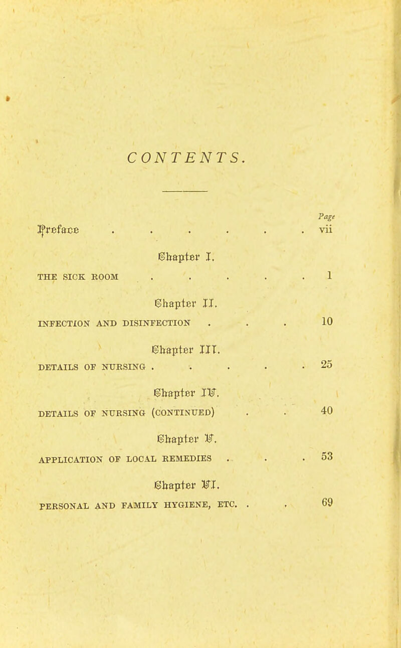 CONTENTS i^reface .... gltaptev I. THE SICK BOOM . Sbaptev II. INFECTION AND DISINFECTION 6!bapter III. DETAILS OF NURSING . gbapter Iljr. DETAILS OF NURSING (CONTINUED) ©bapter APPLICATION OF LOCAL REMEDIES ebapter WL PERSONAL AND FAMILY HYGIENE, ETC.