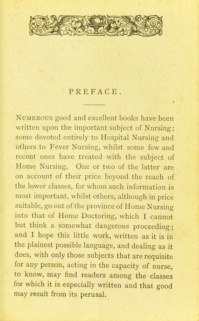 PREFACE. Numerous good and excellent books have been written upon the important subject of Nursing; some devoted entirely to Hospital Nursing and others to Fever Nursing, whilst some few and recent ones have treated with the subject of Home Nursing. One or two of the latter are on account of their price beyond the reach of the lower classes, for whom such information is most important, whilst others, although in price suitable, go out of the province of Home Nursing into that of Home Doctoring, which I cannot but think a somewhat dangerous proceeding; and I hope this little work, written as it is in the plainest possible language, and dealing as it does, with only those subjects that are requisite for any person, acting in the capacity of nurse, to know, may find readers among the classes for which it is especially written and that good may result from its perusal.