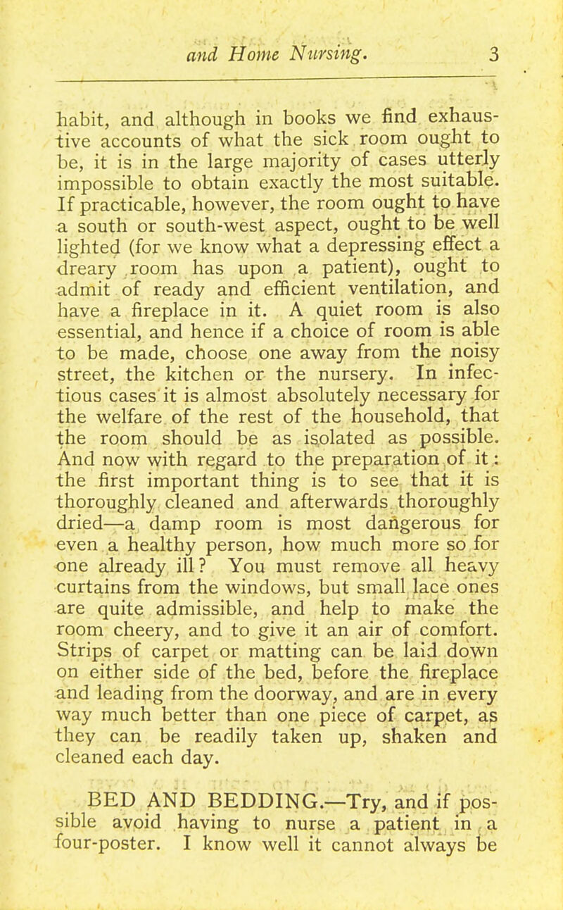 habit, and although in books we find exhaus- tive accounts of what the sick room ought to be, it is in the large majority of cases utterly impossible to obtain exactly the most suitable. If practicable, however, the room ought to have a south or south-west aspect, ought to be well lighted (for we know what a depressing effect a dreary .room has upon a patient), ought to admit of ready and efficient ventilation, and have a fireplace in it. A quiet room is also essential, and hence if a choice of room is able to be made, choose one away from the noisy street, the kitchen or the nursery. In infec- tious cases it is almost absolutely necessary for the welfare of the rest of the household, that the room should be as isolated as possible. And now with regard to the preparation of it: the first important thing is to see that it is thorougjily cleaned and afterwards thoroughly dried—a damp room is most dahgerous for even a healthy person, how much more so for one already ill ? You must remove all heavy curtains from the windows, but small lace ones are quite admissible, and help to make the room cheery, and to give it an air of comfort. Strips of carpet or matting can be laid down on either side of the bed, before the fireplace and leading from the doorway, and are in every way much better than one piece of carpet, as they can be readily taken up, shaken and cleaned each day. BED AND BEDDING.—Try, and if pos- sible avoid having to nurse a patient in a four-poster. I know well it cannot always be