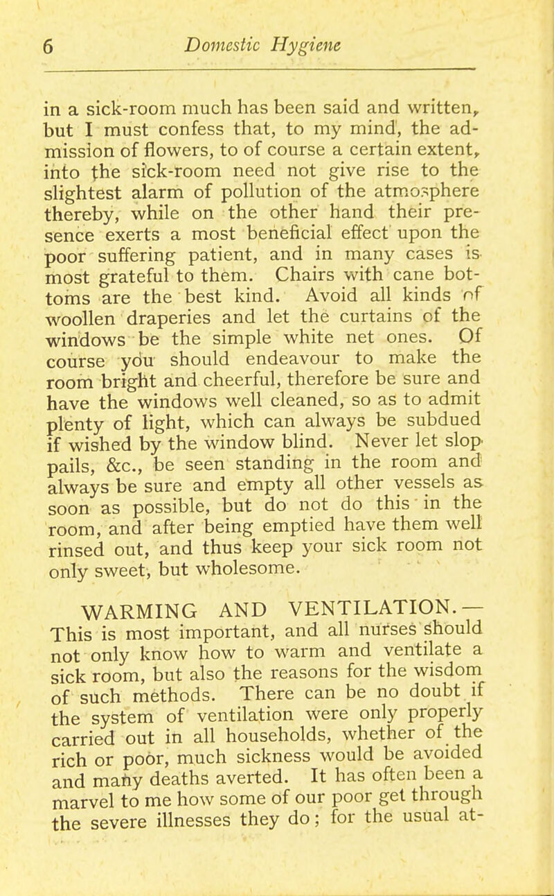 in a sick-room much has been said and written, but I must confess that, to my mind, the ad- mission of flowers, to of course a certain extent, into the sick-room need not give rise to the shghtest alarm of pollution of the atmosphere thereby, while on the other hand their pre- sence exerts a most beneficial effect upon the poor suffering patient, and in many cases is most grateful to them. Chairs with cane bot- toms are the best kind. Avoid all kinds of woollen draperies and let the curtains of the windows be the simple white net ones. Of course ydu should endeavour to make the room bright and cheerful, therefore be sure and have the windows well cleaned, so as to admit plenty of light, which can always be subdued if wished by the window blind. Never let slop pails, &c., be seen standing in the room and always be sure and empty all other vessels as soon as possible, but do not do this in the room, and after being emptied have them well rinsed out, and thus keep your sick room not only sweet, but wholesome. WARMING AND VENTILATION.— This is most important, and all nurses ^hould not only know how to warm and ventilate a sick room, but also the reasons for the wisdom of such methods. There can be no doubt if the system of ventilation were only properly carried out in all households, whether of the rich or poor, much sickness would be avoided and mahy deaths averted. It has often been a marvel to me how some of our poor get through the severe illnesses they do; for the usual at-