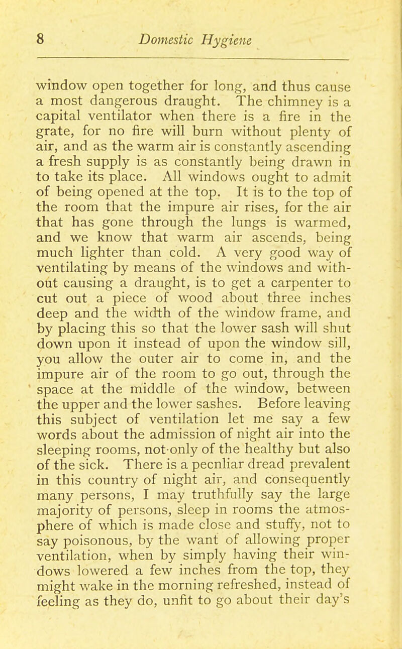 window open together for long, and thus cause a most dangerous draught. The chimney is a capital ventilator when there is a fire in the grate, for no fire will burn without plenty of air, and as the warm air is constantly ascending a fresh supply is as constantly being drawn in to take its place. All windows ought to admit of being opened at the top. It is to the top of the room that the impure air rises, for the air that has gone through the lungs is warmed, and we know that warm air ascends, being much lighter than cold. A very good way of ventilating by means of the windows and with- out causing a draught, is to get a carpenter to cut out a piece of wood about three inches deep and the width of the window frame, and by placing this so that the lower sash will shut down upon it instead of upon the window sill, you allow the outer air to come in, and the impure air of the room to go out, through the space at the middle of the window, between the upper and the lower sashes. Before leaving this subject of ventilation let me say a few words about the admission of night air into the sleeping rooms, not-only of the healthy but also of the sick. There is a peculiar dread prevalent in this country of night air, and consequently many persons, I may truthfully say the large majority of persons, sleep in rooms the atmos- phere of which is made close and stuffy, not to say poisonous, by the want of allowing proper ventilation, when by simply having their win- dows lowered a few inches from the top, the}^ might wake in the morning refreshed, instead of feeling as they do, unfit to go about their day's