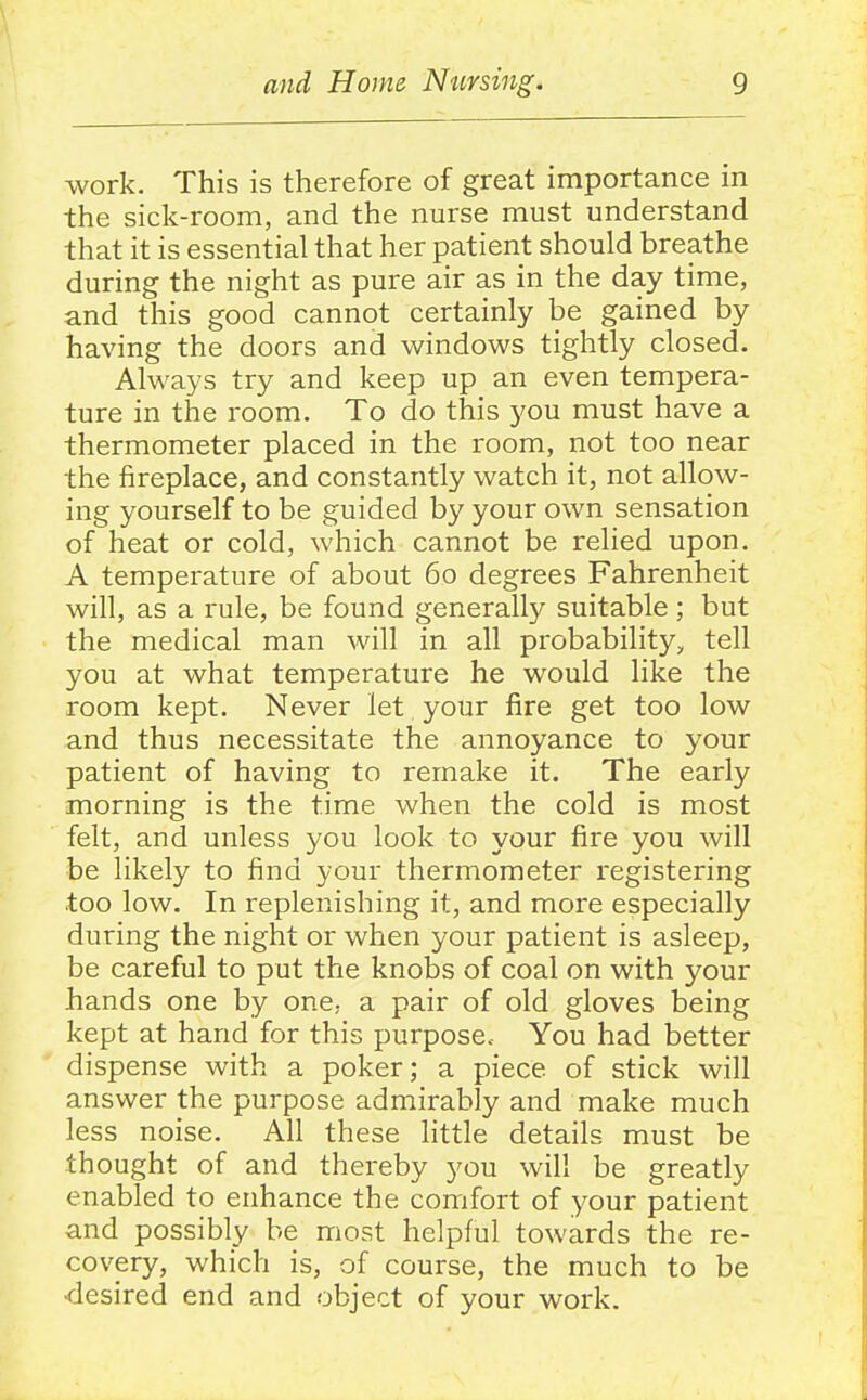 work. This is therefore of great importance in the sick-room, and the nurse must understand that it is essential that her patient should breathe during the night as pure air as in the day time, and this good cannot certainly be gained by having the doors and windows tightly closed. Always try and keep up an even tempera- ture in the room. To do this you must have a thermometer placed in the room, not too near the fireplace, and constantly watch it, not allow- ing yourself to be guided by your own sensation of heat or cold, which cannot be relied upon. A temperature of about 60 degrees Fahrenheit will, as a rule, be found generally suitable; but the medical man will in all probability, tell you at what temperature he would like the room kept. Never let your fire get too low and thus necessitate the annoyance to your patient of having to remake it. The early morning is the time when the cold is most felt, and unless you look to your fire you will be likely to find your thermometer registering too low. In replenishing it, and more especially during the night or when your patient is asleep, be careful to put the knobs of coal on with your hands one by one, a pair of old gloves being kept at hand for this purpose. You had better dispense with a poker; a piece of stick will answer the purpose admirably and make much less noise. All these little details must be thought of and thereby you will be greatly enabled to enhance the comfort of your patient and possibly be most helpful towards the re- covery, which is, of course, the much to be •desired end and object of your work.