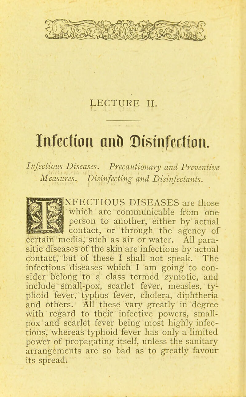 LECTURE II. infection anh Disinfection. Infectious Diseases. Precautionary and Preventive Measures. Disinfecting and Disinfectants. '^^^NFECTIOUS DISEASES are those which are communicable from one person to another, either by actual contact, or through the agency of certain media, such as air or water. All para- sitic diseases of the skin are infectious by actual contact, but of these I shall not speak. The infectious diseases which I am going to con- sider belong to a class termed zymotic, and include small-pox, scarlet fever, measles, ty- phoid fever, typhus fever, cholera, diphtheria and others. All these var}' greatly in degree with regard to their infective powers, small- pox and scarlet fever being most highly infec- tious, whereas typhoid fever has only a limited poWet of propagating itself, unless the sanitary arrangements are so bad as to greatty favour its spread.