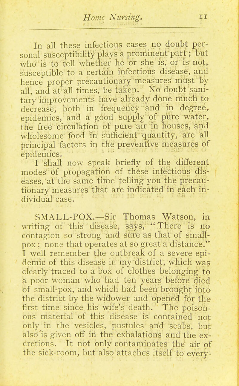 In all these infectious cases no doubt per- sonal susceptibility plays a prominent part; but who is to tell whether he or she is, or is not, susceptible to a certain infectious disease, and hence proper precautionary measures must by all, and at all times, be taken. No doubt sani- tary improvements have already done much to decrease, both in frequency and in degree, epidemics, and a g6od supply of phre water, the free circulation of pure air in houses, and wholesome'food in sufficient quantity, are all principal factors in the preventive mieasures of epidemics. I shall now speak briefly of the different modes of propagation of these infectious dis- eases, at the same time telHng you the precau- tionary measures that are indicated in each in- dividual case. SMALL-POX.—Sir Thomas Watson, in writing of this disease, says,  There is no contagion so strong and sure as that of small- pox ; none that operates at so great a distance. I well remember the outbreak of a severe epi- demic of this disease in my district, which was clearly traced to a box of clothes belonging to a poor woman who had ten years before died of small-pox, and which had been brought into the district by the widower and opened for the first time since his vvife's death. The poison- ous material of this disease is contained not only in the vesicles, pustules arid scabs, but also'is given off in the exhalations and the ex- cretions. It not only contaminates the' air of the sick-room, but also attaches itself to every-
