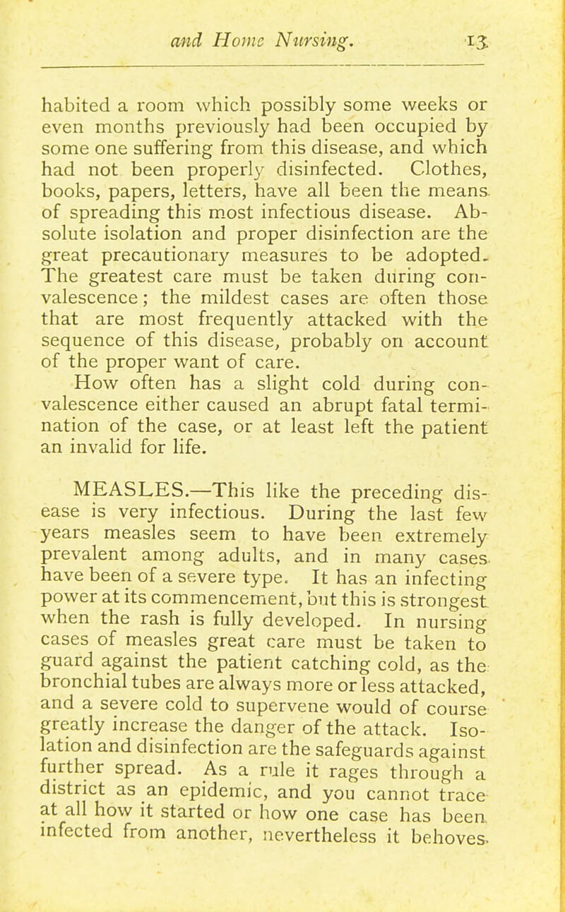 habited a room which possibly some weeks or even months previously had been occupied by some one suffering from this disease, and which had not been proper!}^ disinfected. Clothes, books, papers, letters, have all been the means, of spreading this most infectious disease. Ab- solute isolation and proper disinfection are the great precautionary measures to be adopted. The greatest care must be taken during con- valescence; the mildest cases are often those that are most frequently attacked with the sequence of this disease, probably on account of the proper want of care. How often has a slight cold during con- valescence either caused an abrupt fatal termi- nation of the case, or at least left the patient an invalid for life. MEASLES.—This like the preceding dis- ease is very infectious. During the last few years measles seem to have been extremely prevalent among adults, and in many cases- have been of a severe type. It has an infecting power at its commencement, but this is strongest when the rash is fully developed. In nursing cases of measles great care must be taken to guard against the patient catching cold, as the bronchial tubes are always more or less attacked, and a severe cold to supervene would of course greatly increase the danger of the attack. Iso- lation and disinfection are the safeguards against further spread. As a rule it rages through a district as an epidemic, and you cannot trace at all how it started or how one case has been infected from another, nevertheless it behoves.