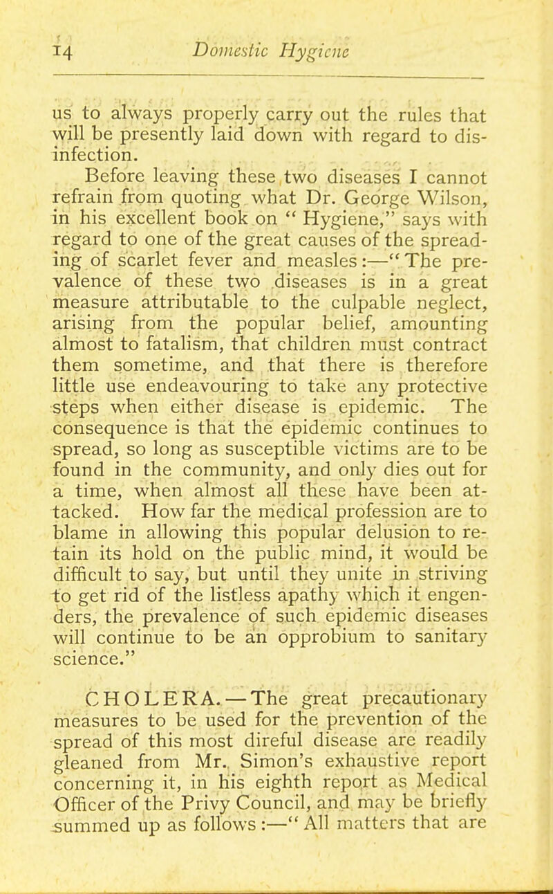 us to always properly carry out the rules that will be presently laid down with regard to dis- infection. Before leaving these two diseases I cannot refrain from quoting what Dr. George Wilson, in his excellent book on  Hygiene, says with regard to one of the great causes of the spread- ing of scarlet fever and measles:—The pre- valence of these two diseases is in a great measure attributable to the culpable neglect, arising from the popular belief, amounting almost to fatalism, that children must contract them sometime, and that there is therefore little use endeavouring to take any protective steps when either disease is epidemic. The consequence is that the epidemic continues to spread, so long as susceptible victims are to be found in the community, and only dies out for a time, when almost all these have been at- tacked. How far the rriedical profession are to blame in allowing this popular delusion to re- tain its hold on the public mind, it would be difficult to say, but until they unite in striving to get rid of the listless apathy which it engen- ders, the prevalence of such epidemic diseases will continue to be an opprobium to sanitary science. CHOLERA. — The great precautionary measures to be used for the prevention of the spread of this most direful disease are readily gleaned from Mr.. Simon's exhaustive report concerning it, in his eighth report as Medical Officer of the Privy Council, and may be briefly summed up as follows :— All matters that are