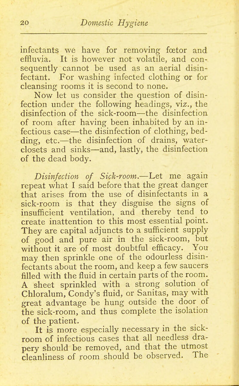 infectants we have for removing foetor and effluvia. It is however not volatile, and con- sequently cannot be used as an aerial disin- fectant. For washing infected clothing or for cleansing rooms it is second to none. Now let us consider the question of disin- fection under the following headings, viz., the disinfection of the sick-room—the disinfection of room after having been inhabited by an in- fectious case—the disinfection of clothing, bed- ding, etc.—the disinfection of drains, water- closets and sinks—and, lastly, the disinfection of the dead body. Disinfection of Sick-room.—Let me again repeat what I said before that the great danger that arises from the use of disinfectants in a sick-room is that they disguise the signs of insufficient ventilation, and thereby tend to create inattention to this most essential point. They are capital adjuncts to a sufficient supply of good and pure air in the sick-room, but without it are of most doubtful efficacy. You may then sprinkle one of the odourless disin- fectants about the room, and keep a few saucers filled with the fluid in certain parts of the room. A sheet sprinkled with a strong solution of Chloralum, Condy's fluid, or Sanitas, may with great advantage be hung outside the door of the sick-room, and thus complete the isolation of the patient. It is more especially necessary in the sick- room of infectious cases that all needless dra- pery should be removed, and that the utmost cleanliness of room should be observed. The